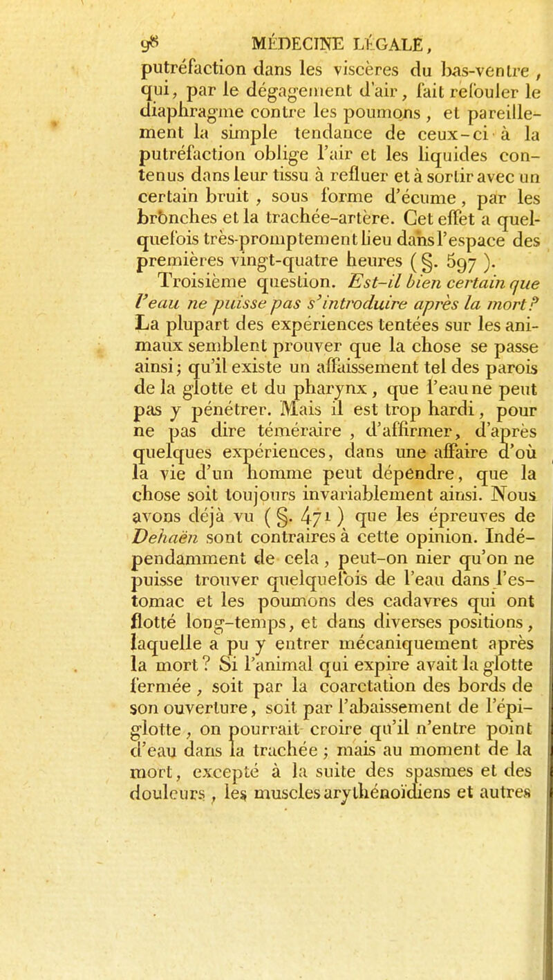 putréfaction dans les viscères du bas-venlre , qui, par le dégag-enient d'air, fait refouler le diaphragme contre les poumons , et pareille- ment la simple tendance de ceux-ci à la putréfaction oblige l'air et les liquides con- tenus dans leur tissu à refluer et à sortir avec un certain bruit , sous forme d'écume, par les brbnclies et la trachée-artère. Cet effet a quel- quefois très-promptem en t lieu dahsl'espace des premières vingt-quatre heures ( §. 697 ). Troisième question. Est-il bien certain que l'eau ne puisse pas s'introduire après la mort F La plupart des expériences tentées sur les ani- maux semblent prouver que la chose se passe ainsi ; qu'il existe un affaissement tel des parois de la glotte et du pharynx , que l'eau ne peut pas y pénétrer. Mais il est trop hardi, pour ne pas dire téméraire , d'affirmer, d'après quelques expériences, dans une affaire d'oii la vie d'un nomme peut dépendre, que la chose soit toujours invariablement ainsi. Noui avons déjà vu ( §. 471) que les épreuves de Dehaèn sont contraires à cette opinion. Indé- pendamment de cela , peut-on nier qu'on ne puisse trouver quelquefois de l'eau dans l'es- tomac et les poumons des cadavres qiii ont flotté long-temps, et dans diverses positions, laquelle a pu y entrer mécaniquement après la mort ? Si l'animal qui expire avait la glotte fermée , soit par la coarctation des bords de son ouverture, soit par l'abaissement de l'épi- glotte, on pourrait croire qu'il n'entre point d'eau dans la trachée ; mais au moment de la mort, excepté à la suite des spasmes et des douleurs , le^ muscles arylhénoïdiens et autres