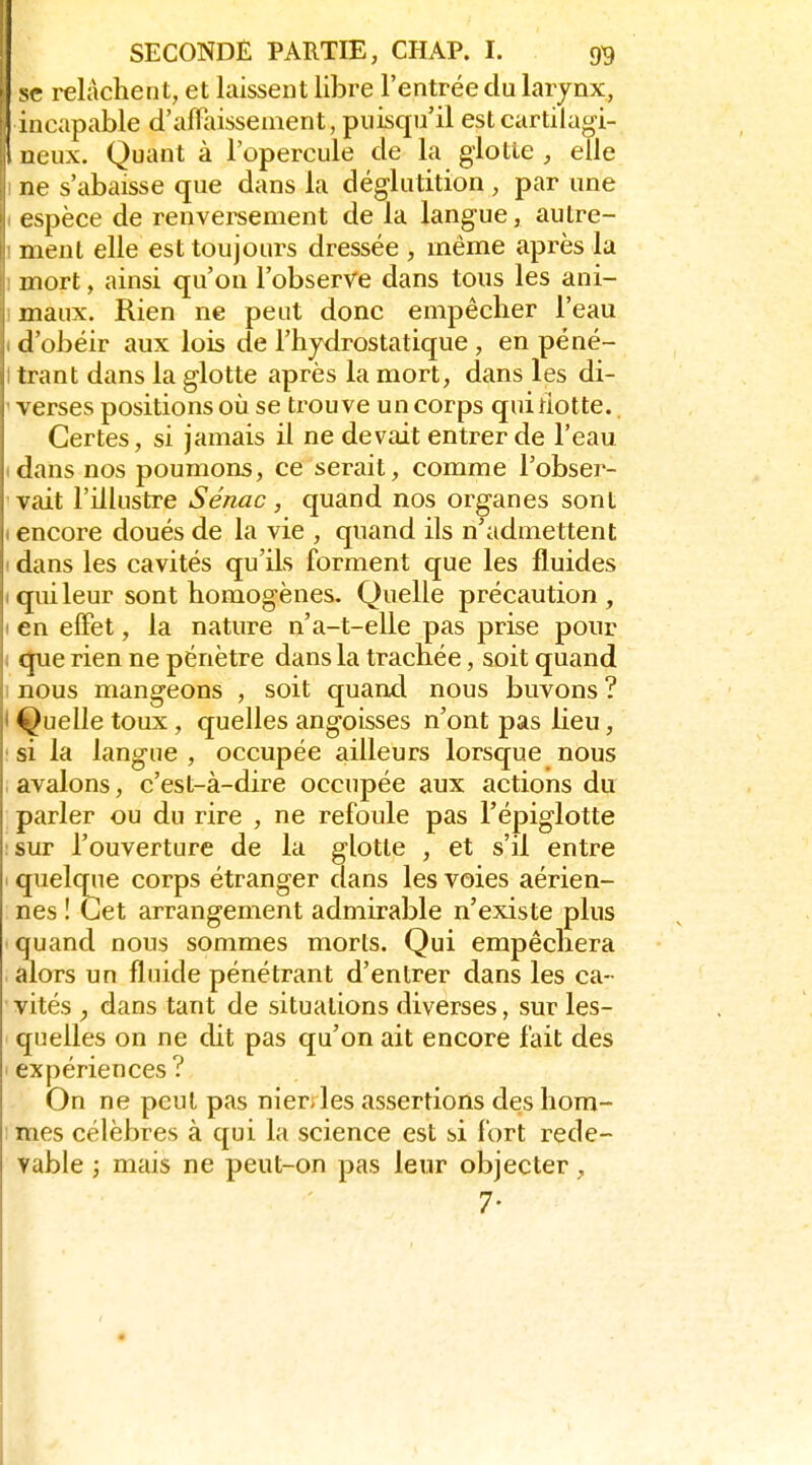 se relâchent, et laissent libre l'entrée du larynx, incapable d'affaissement, puisqu'il est cartilagi- neux. Quant à l'opercule de la glotte , elle ne s'abaisse que dans la déglutition , par une espèce de renversement de la langue, autre- ment elle est toujours dressée , même après la mort, ainsi qu'on l'observe dans tous les ani- maux. Rien ne peut donc empêcher l'eau d'obéir aux lois de l'hydrostatique , en péné- trant dans la glotte après la mort, dans les di- verses positions oîi se trouve un corps quidotte. Certes, si jamais il ne devait entrer de l'eau (dans nos poumons, ce serait, comme l'obser- vait l'illustre Sénac , quand nos organes sont I encore doués de la vie , quand ils n'admettent I dans les cavités qu'ils forment que les fluides (quileur sont homogènes. Quelle précaution, I en effet, la nature n'a-t-elle pas prise pour ( que rien ne pénètre dans la trachée, soit quand I nous mangeons , soit quand nous buvons ? < Quelle toux, quelles angoisses n'ont pas lieu, I si la langue , occupée ailleurs lorsque nous , avalons, c'est-à-dire occupée aux actions du parler ou du rire , ne refoule pas l'épiglotte sur l'ouverture de la glotte , et s'il entre I quelque corps étranger dans les voies aérien- nes ! Cet arrangement admirable n'existe plus quand nous sommes morts. Qui empêchera alors un fluide pénétrant d'entrer dans les ca- vités , dans tant de situations diverses, sur les- quelles on ne dit pas qu'on ait encore fait des I expériences ? On ne peut pas nier/les assertions des hom- 1 mes célèbres à qui la science est si fort rede- vable ; mais ne peut-on pas leur objecter, 7-