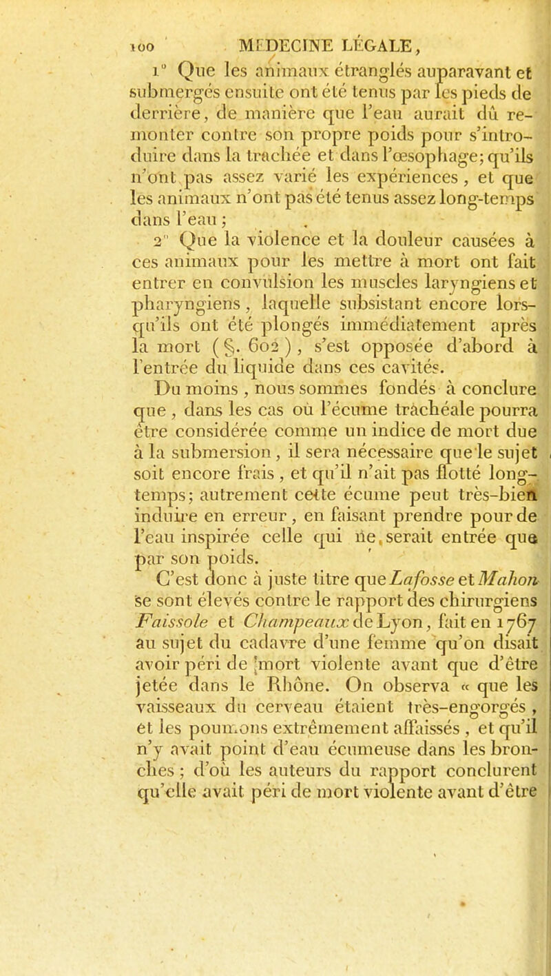 i Que les animaux étranglés auparavant et submergés ensuite ont été tenus par les pieds de derrière, de manière que l'eau aurait dû re- monter contre son propre poids pour s'intro- duire dans la trachée et dans l'œsophage; qu'ils n'ont pas assez varié les expériences, et que les animaux n'ont pas été tenus assez long-temps dans l'eau ; 2 Que la violence et la douleur causées à ces animaux pour les mettre à mort ont fait entrer en convulsion les muscles laryngiens et pharyngiens, laquelle subsistant encore lors- qu'ils ont été plongés immédiatement après la mort ( §. 602 ), s'est opposée d'abord à l'entrée du liquide dans ces cavités. Du moins , nous sommes fondés à conclure que , dans les cas où l'écume trachéale pourra être considérée comme un indice de mort due à la submersion, il sera nécessaire que le sujet soit encore frais , et qu'il n'ait pas flotté long- temps; autrement cette écume peut très-bien induii'e en erreur , en faisant prendre pour de l'eau inspirée celle qui lie,serait entrée qua par son poids. C'est donc à juste titre queLafosseetMahon^ se sont élevés contre le rapport des chirurgiens Faissole et CliampeauxàeJjyon, {'dxlen ijQtj au sujet du cadavre d'une femme qu'on disait avoir péri de [mort violente avant que d'être jetée dans le Rhône. On observa « que les vaisseaux du cerveau étaient très-engorgés , et les poumons extrêmement alR^issés , et qu'il n'y avait point d'eau écumeuse dans les bron- ches ; d'où les auteurs du rapport conclurent qu'elle avait péri de mort violente avant d'être