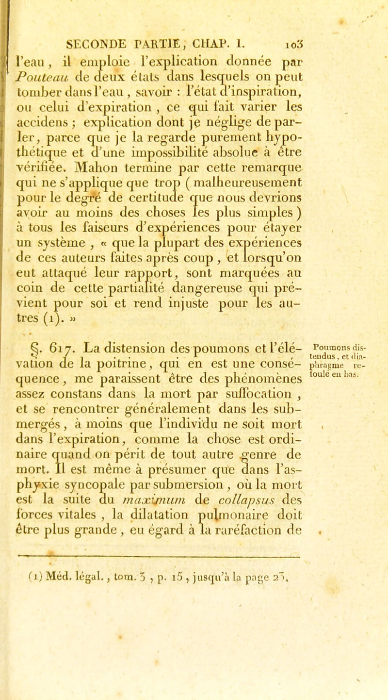 l'eau, il emploie l'explication donnée par PoLLteau. de deux étals dans lesquels on peut loniber dans l'eau , savoir : l'état d'inspiration, ou celui d'expiration , ce qui fait varier les accidens ; explication dont je néglige de par- ler, parce que je la regarde purement hypo- thétique et d'une impossibilité absolue à être vérifiée. Mahon termine par cette remarque qui ne s'applique que trop ( malheureusement pour le degré de certitude que nous devrions avoir au moins des choses les plus simples ) à tous les faiseurs d'expériences pour étayer un système , « que la plupart des expériences de ces auteurs faites après coup , et lorsqu'on eut attaqué leur rapport, sont marquées au coin de cette partialité dangereuse qui pré- vient pour soi et rend injuste pour les au- tres (i). M ^. 617. La distension des poumons et l'élé- Poumons dis- *-i Y 1 . . .A , tendus, et clia- valion de la poitrme, qui en est une conse- phragme le. quence, me paraissent être des phénomènes assez constans dans la mort par suiFocalion , et se rencontrer généralement dans les sub- mergés , à moins que l'individu ne soit mort dans l'expiration, comme la chose est ordi- naire quand on périt de tout autre genre de mort. Il est même à présumer que dans l'as- phyxie syncopale par submersion , où la mort est la suite du maxixniun de collapsus des forces vitales , la dilatation pulmonaire doit être plus grande , eu égard à la raréfaction de . (i) Méd. légal. , tom. 5 , p. i5 , jusqu'à la pnge 2.