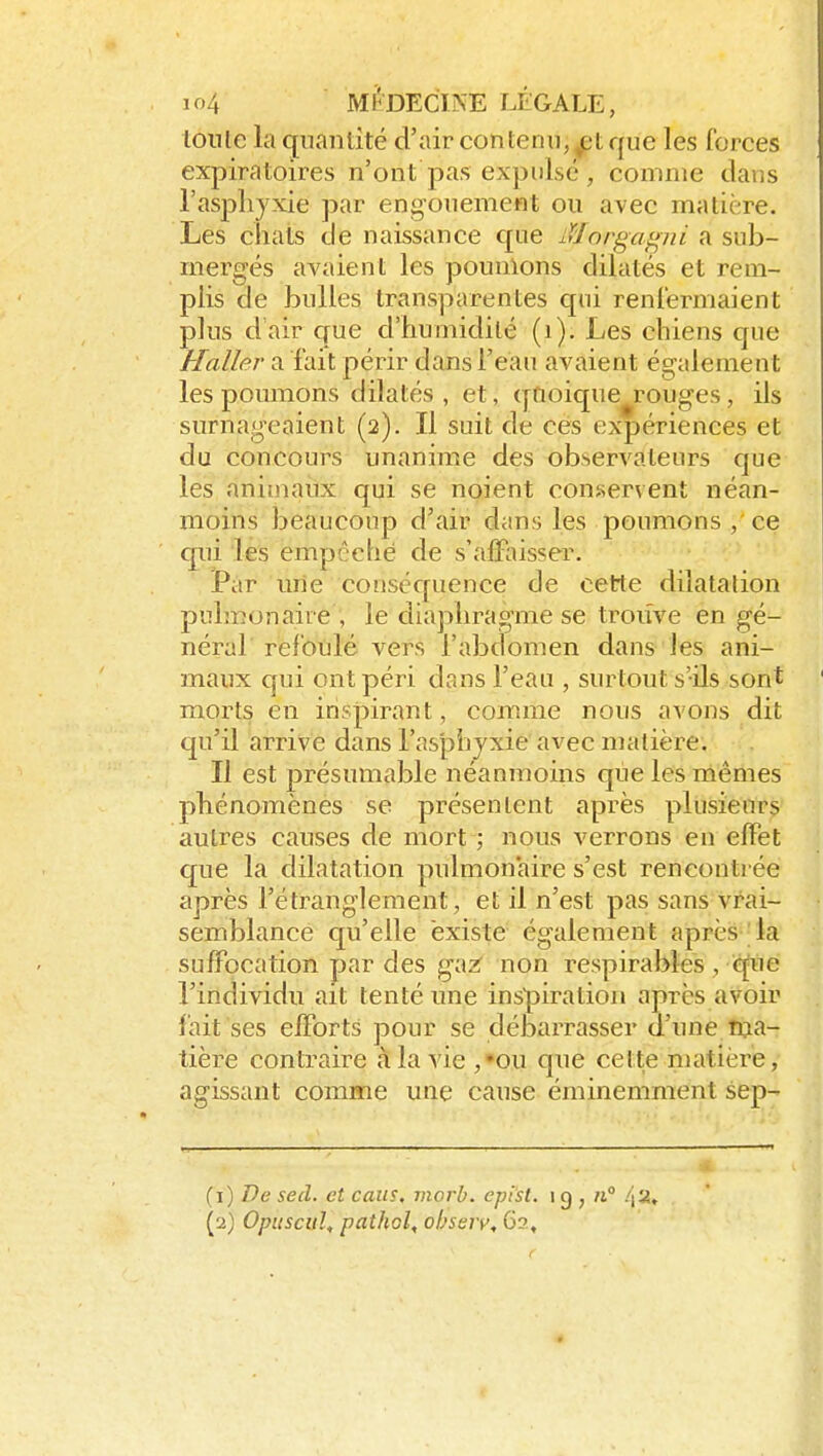 lonle la quantité d'air contenu,^tque les forces expiratoires n'ont pas expulsé , comme clans l'asphyxie par engouement ou avec matière. Les chats de naissance que lïJorga^^ni a sub- mergés avaient les poumons dilatés et rem- plis de bulles transparentes qui renfermaient plus d air que d'humidité (i). Les chiens que Haller a fait périr dans l'eau avaient également les poumons dilatés, et, quoique rouges, ils surnageaient (2). Il suit de ces expériences et du concoui's unanime des observateurs que les animaux qui se noient consservent néan- moins beaucoup d'air dans les poumons , ce cpii les empêché de s'affaisser. Par une conséquence de cette dilatation pulmonaire , le diaphragme se trouve en gé- néral refoulé vers l'abdomen dans les ani- maux qui ont péri dans l'eau , surtout s'ils sont morts en inspirant, comme nous avons dit qu'il arrive dans l'asphyxie avec matière. Il est présumable néanmoins que les mêmes phénomènes se présentent après plusieurs autres causes de mort ; nous verrons en effet que la dilatation pulmonaire s'est rencontrée après l'étranglement, et il n'est pas sans vrai- semblance qu'elle existe également après la suffocation par des gazr non respirables , que l'individu ait tenté une inspiration après avoir fait ses efforts pour se débarrasser d'une ina- tière contraire à la vie ,»ou cpie cette matière, agissant comme une cause éminemment sep- (1) T)e secl. et caus, morb. epist. 1 g , -Y-l,