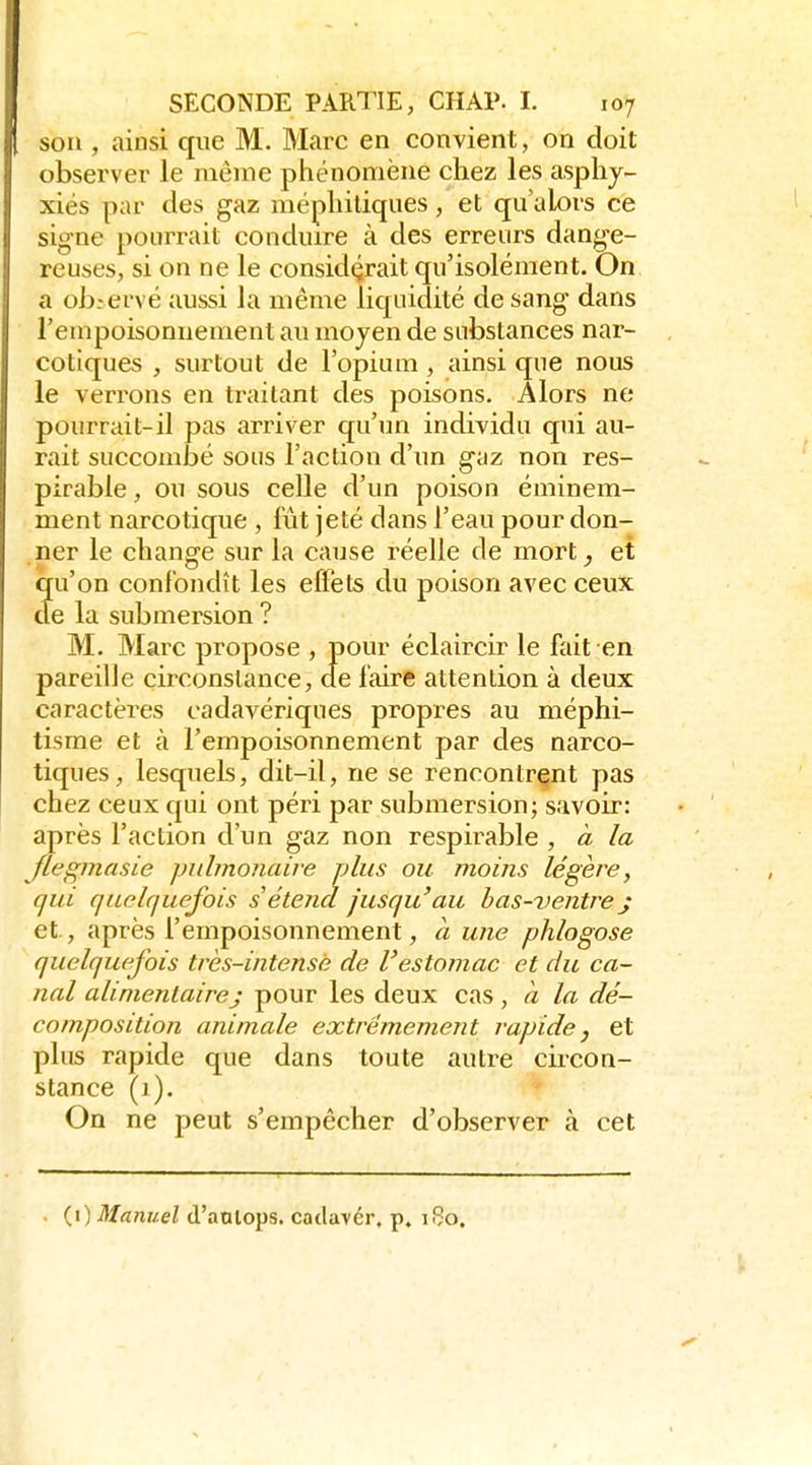 son , ainsi que M. Marc en convient, on doit observer le même phénomène chez les asphy- xiés par des gaz méphitiques, et qu'alors ce signe pourrait conduire à des erreurs dange- reuses, si on ne le considérait qu'isolément. On a ob:ervé aussi la même liquidité de sang dans rempoisonnement au moyen de substances nar- cotiques , surtout de l'opium, ainsi que nous le verrons en traitant des poisons. Alors ne pourrait-il pas arriver qu'un individu qui au- rait succombé sous l'action d'un gaz non res- pirabie, ou sous celle d'un poison éminem- ment narcotique , lût jeté dans l'eau pour don- ner le change sur la cause réelle de mort^ et qu'on confondît les effets du poison avec ceux cie la submersion ? M. Marc propose , pour éclaircir le fait en pareille circonstance, de faire attention à deux caractères cadavériques propres au méphi- tisme et à l'empoisonnement par des narco- tiques, lesquels, dit-il, ne se rencontrant pas chez ceux qui ont péri par submersion; savoir: après l'action d'un gaz non respirable , à la Jlegmasie pulmonaire plus ou moins légère, qui quelquefois s étend jusqu'au bas-ventre j et, après l'empoisonnement, à une phlogose quelquefois très-intensè de l'estomac et du ca- nal alimentairej pour les deux cas, à la dé- composition animale extrêmement rapide, et plus rapide que dans toute autre circon- stance (1). On ne peut s'empêcher d'observer à cet {i) Manuel d'aaiops. catlavér, p. 160.