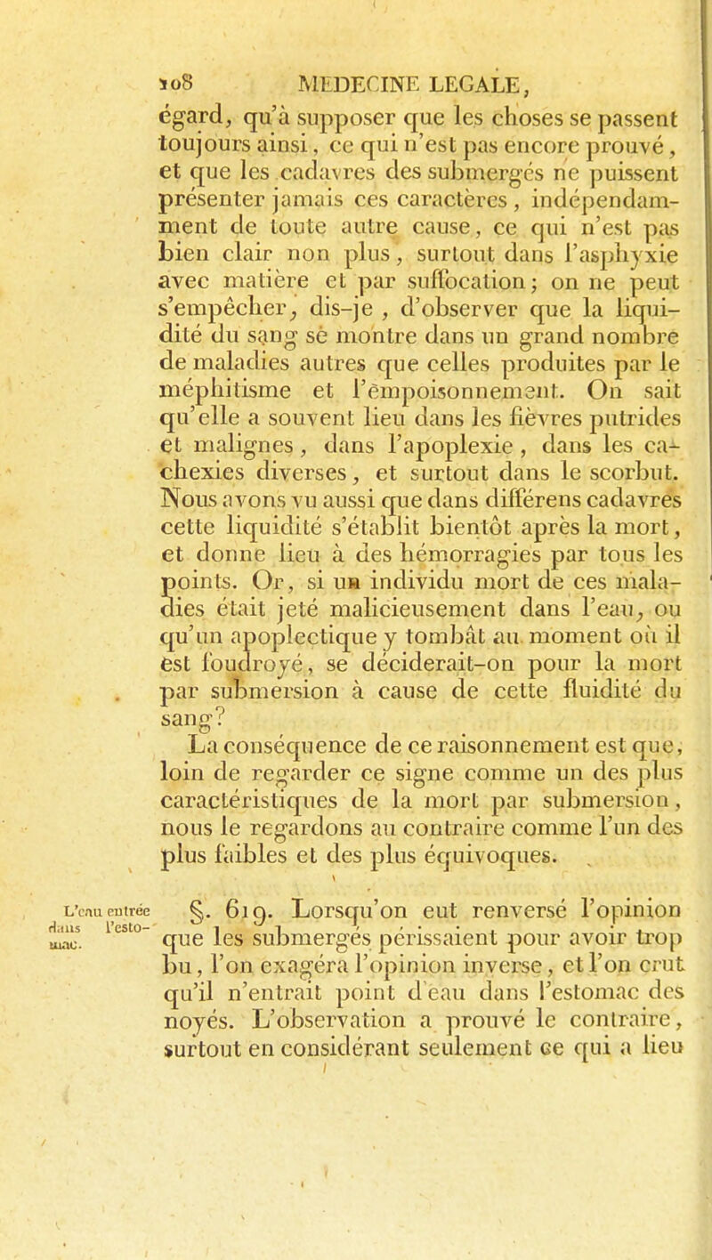 égard, qu'à supposer que les choses se passent toujours ainsi, ce qui n'est pas encore prouvé, et que les cadavres des submergés ne puissent présenter jamais ces caractères , indépendam- ment de toute autre cause, ce qui n'est pas bien clair non plus, surtout dans l'aspliyxie avec matière et par suffocation; on ne peut s'empêcher^ dis-je , d'observer que la liqui- dité du sang sè montre dans un grand nombre de maladies autres que celles produites par le méphitisme et l'èmpoisonnemsnt. On sait qu'elle a souvent lieu dans les fièvres putrides et malignes, dans l'apoplexie, dans les ca- chexies diverses, et surtout dans le scorbut. Nous avons vu aussi c[ue dans différens cadavres cette liquidité s'établit bientôt après la mort, et donne lieu à des hémorragies par tous les points. Or, si uia individu mort de ces mala- dies était jeté malicieusement dans l'eau^ ou C[u'un apoplectique y tombât au moment où il est rouclrojé, se déciderait-on pour la mort par submersion à cause de cette fluidité du sang? La conséquence de ce raisonnement est que, loin de regarder ce signe comme un des plus caractéristicpies de la mort par submersion, nous le regardons au contraire comme l'un des plus faibles et des plus équivoques. L'cnucutrée ç,. 6iq. Lorsqu'ou eut renversé l'opinion 1115 l'esto-' 1^1 ' ' • • 4. • + au. que les submerges périssaient pour avoir trop bu, l'on exagéra l'opinion invei-se, et l'on crut qu'il n'entrait point d eau dans l'estomac des noyés. L'observation a prouvé le contraire, surtout en considérant seulement ce qui a lieu