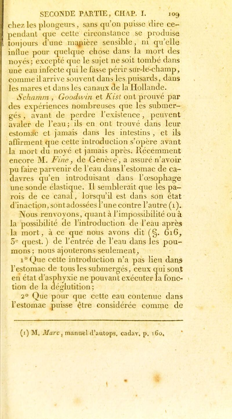 I ( liez les plongeurs , sans qu'on puisse dire ce- pendant que cette circonstance se produise i toujours d'une nKg;iière sensible, ni qu'elle influe pour quelque chose dans la mort des noyés; excepté que le sujet ne soit tombé dans une eau infecte qui le fasse périr sur-le-champ, comme il arrive souvent dans les puisards, dans les mares et dans les canaux de la Hollande. Schamm , Goodivin et Kist ont prouvé par des expériences nombreuses que les submer- gés , avant de perdre l'existence, peuvent avaler de Teau; ils en ont trouvé dans leur estomac et jamais dans les intestins , et ils affirment que cette introduction s'opère avant la mort du noyé et jamais après. Récemment encore M. Fine ^ de Genève , a assuré n'avoir pu faire parvenir de l'eau dans l'estomac de ca- davres qu'en introduisant dans l'œsophage une sonde élastique. Il semblerait que les pa- rois de ce canal, lorsqu'il est dans son état d'inaction, sontadossées l'une contre l'autre (1). Nous renvoyons, quant à l'impossibilité ou à la possibilité de l'introduction de l'eau après la mort, à ce que nous avons dit (§. 616, 5' quest. ) de l'entrée de l'eau dans les pou- mons; nous ajouterons seulement, i°Que cette introduction n'a pas lieu danjs l'estomac de tous les submergés, ceux qui sonî en état d'asphyxie ne pouvant exécuter la fonc- * tion de la déglutition; 2° Que pour que cette eau contenue dans l'estomac puisse être considérée comme de (i) M. i¥arc, manuel d'autops, cadav. p. 160,