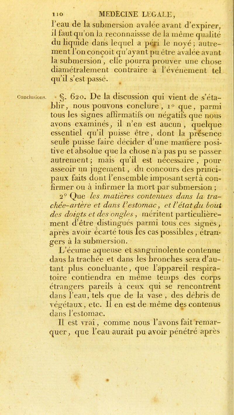 l'eau de la submersion avalée avant d'expirer, il faut qu'on la reconnaissse de la même qualité du liquide dans lequel a p(^i le noyé; autre- ment l'on conçoit qu'ayant pu être avalée avant la submersion, elle pourra prouver une chose diamétralement contraire à l'événement tel qu'il s'est passé. conciiisioiis. • §, 620. De la discussion qui vient de s'éta- blir, nous pouvons conclure, 1° cj^ue, parmi tous les signes affirmatifs ou négatils que nous avons examinés^ il n'en est aucun, quelque essentiel qu'il puisse être, dont la présence seule puisse faire décider d'une manière posi- tive et absolue que la chose n'a pas pu se passer autrement ; mais qu'il est nécessaire , pour asseoir un jugement, du concours des princi- paux faits dont l'ensemble imposant sert à con- firmer ou à infirmer la mort par submersion; 2° Que les matières contenues dans la tra- chée-artère et dans l'estomac, et l'éiat du bout des doists et des ongles, méritent particulière- ment d être distingués parmi tous ces signes, après avoir écarté tous les cas possibles, étran- gers à la submersion. L'écume aqueuse et sanguinolente contenue dans la trachée et dans les bronches sera d'au- tant plus concluante, que l'appareil respira- toire contiendra en même temps des corps étrangers pareils à ceux qui se rencontrent dans l'eau, tels que de la vase, des débris de végétaux, etc. Il en est de même des contenus dans l'estomac. Il est vrai, comme nous l'avons fait remar- quer, que l'eau aurait pu avoir pénétré après