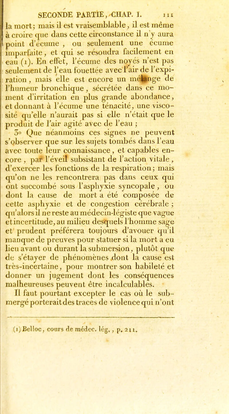 i mort ; mais il est vraisemblable, il est même .L croire que dans cette circonstance il n'y aura point d'écume , ou seulement une écume imparraite, et qui se résoudra facilement en eau (i). En effet, l'écume des noyés n'est pas seulement de l'eau fouettée avec l'air de l'expi- ration , mais elle est encore un mé^nge de l'humeur bronchique, sécrétée dans ce mo- ment d'irritation en plus grande abondance, et donnant à l'écume une ténacité, une visco- sité qu'elle n'aurait pas si elle n'était que le produit de l'air agité avec de l'eau ; 3° Que néanmoins ces signes ne peuvent s'observer que sur les sujets tombés dans l'eau avec toute leur connaissance, et capables en- core , par l'éveil subsistant de l'action vitale, d'exercer les fonctions de la respiration ; mais qu'on ne les rencontrera pas dans ceux qui ont succombé sous l'asphyxie syncopale, ou dont la cause de mort a été composée de cette as])hyxie et de congestion cérébrale ; qu'alors il ne reste au médecin-légiste que vague et incertitude, au milieu desquels l'homme sage et prudent préférera toujours d'avouer qu'il manque de preuves pour statuer si la mort a eu lieu avant ou durant la submersion, plutôt que de s'étayer de phénomènes .dont la cause est très-incertaine, pour montrer son habileté et donner un jugement dont les conséquences malheureuses peuvent être incalculables. Il faut pourtant excepter le cas où le sub- mergé porterait des traces de violence qui n'ont (i)BelIoc, cours de raédec. lég,, p, 2u.
