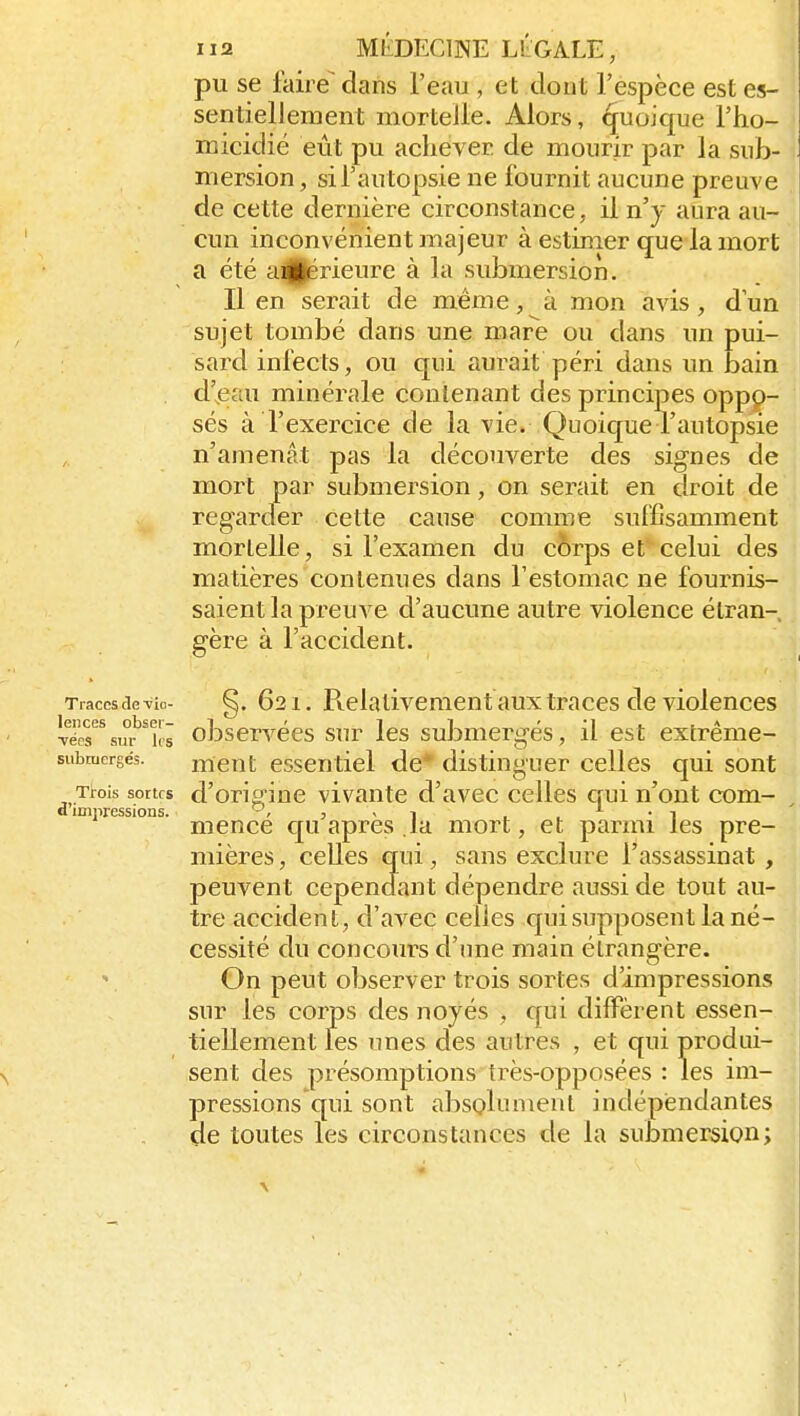 pu se faire dans l'eau , et dont l'espèce est es- sentiellement mortelle. Alors, quoique l'ho- micidié eût pu achever de mourir par la sub- mersion , si l'au topsie ne fournit aucune preuve de cette dernière circonstance, il n'y aura au- cun inconvénient majeur à estimer que la mort a été aiU^érieure à la submersion. Il en serait de même, à mon avis, d'un sujet tombé dans une mare ou dans un pui- sard infects, ou qui aurait péri dans un bain d'ieau minérale contenant des principes oppp- sés à l'exercice de la vie. Quoique l'autopsie n'amenât pas la découverte des signes de mort par submersion, on serait en droit de regarder cette cause comme suffisamment mortelle, si l'examen du c6rps et celui des matières contenues dans l'estomac ne fournis- saient la preuve d'aucune autre violence étran- gère à l'accident. Traces de 'vio- ^. 621. Pielativement aux traces de violences Tëes'^\siï'^T(s observées sur les submergés, il est extrême- submergés. mcut esscnticl de* distinguer celles qui sont Trois sortes d'oTiginc vivantc d'avec celles qui n'ont com- d imnressions. ' 3 - 1 ■ . • i mence c[u après la mort, et parmi les pre- mières , celles qui, sans exclure l'assassinat , peuvent cependant dépendre aussi de tout au- tre accident, d'avec celles cpii supposent la né- cessité du concours d'une main étrangère. On peut observer trois sortes d'impressions sur les corps des noyés , cpii diffèrent essen- tiellement les unes des autres , et qui produi- sent des présomptions très-opposées : les im- pressions qui sont absolument indépendantes de toutes les circonstances de la submersion; 1
