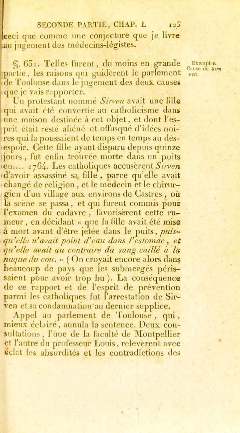 ceci que comme une conjecture que je livre .au jugement des médecins-légistes. 651. Telles furent, du moins en erande Hxeinpir». . , . . . ,, I y Ciiiise (Je i'j/w partie, les raisons qui guidèrent le parlement v^n, lae Toulouse dans le jugement des deux causes que je vais rapporter. Un protestant nommé Sirven avait une fille qui avait été convertie au catholicisme dans une maison destinée à cet objet, et dont l'es- ;prit était resté aliéné et offusqué d'idées noi- :res qui la poussaient de temps en temps au dés- • espoir. Cette fille ayant disparu depuis quinze jjours, lut enfin trouvée morte dans un puits len 1764. Les catlioliques accusèrent 6'm'(«7î I d'avoir assassiné sa fille , parce qu'elle avait I changé de religion , et le médecin et le chirur- ; gien d'un village aux environs de Castres , où la scène se passa, et qui lurent commis pour l'examen du cadavre , favorisèrent cette ru- meur , en décidant « que la fille avait été mise à mort avant d'être jetée dans le puits, puis-' qu'elle n'avait point d'eau dans l'estomac, e( qu'elle avait au contraire du sang caillé a Iq, nuque du cou. » ( On croyait encore alors dan§ beaucoup de pays que les submergés péris- saient pour avoir trop bu ). La conséquence de ce rapport et de l'esprit de prévention parmi les catholiques fut l'arrestation de Sir- ven et sa condamnation au dernier supplice. Appel au parlement de Toulouse , qui, mieux éclairé , annula la sentence. Deux con- sultations , l'une de la faculté de Montpellier et l'antre du professeur Louis, relevèrent avec éclat les absurdités et les contradictions des