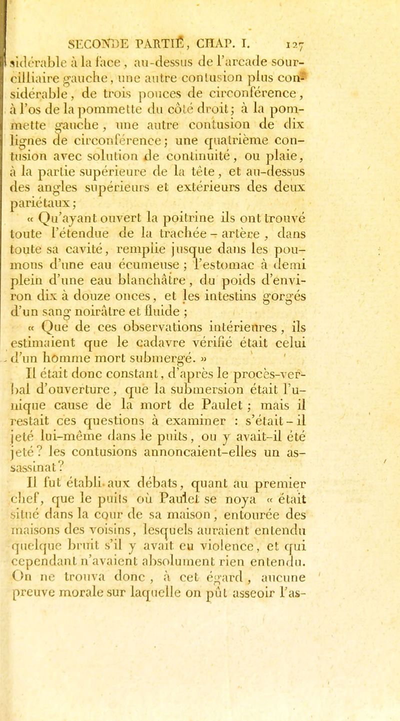 aulérable à la face , au-dessus de l'arcade sour- cilliaire gauche, une autre conlusion plus con* sidérable, de trois pouces de circonférence, à l'os de la pommette du côlé droit ; à la pom- mette gauche, luie autre contusion de dix lignes de circonférence; une quatrième con- tusion avec solution de conlmuité, ou plaie, à la partie supérieure de la tête, et au-dessus des angles supérieurs et extérieurs des deux pariétaux ; « Qu'ayant ouvert la poitrine ils ont trouvé toute l'étendue de la trachée - artère , dans toute sa cavité, remplie jusque dans les pou- mons d'une eau écumeuse ; l'estomac à demi plein d'une eau blanchâtre, du poids d'envi- ron dix à douze onces, et les intestins gorgés d'un sang noirâtre et fluide ; « Que de ces observations intérieures, ils estimaient que le cadavre vérifié était celui . d'un homme mort submergé.  Il était donc constant, d'après le procès-ver- bal d'ouverture , que la submersion était l'u- nique cause de la mort de Paulet ; mais il restait ces questions à examiner : s'était-il jeté lui-même dans le puits, ou y avait-il été jeté? les contusions annonçaient-elles un as- sassinat? Il fut établi.aux débats, quant au premier ,chef, que le puils où Paulet se noya « était situé dans la cqur de sa maison , entourée des maisons des voisins, lesquels auraient entendu ■quelque bruit s'il y avait eu violence, et qui cependant n'avaient absolument rien entendu. On ne trouva donc , à cet égard , aucune preuve morale sur laquelle on pût asseoir l'as-