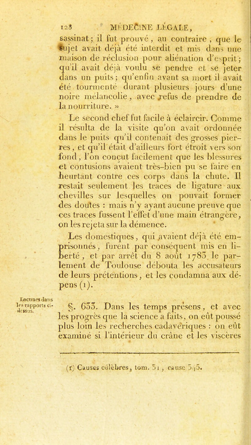1 128 M)'deC!ne légale, sassinat ; il fut prouvé, an contraire , que le ^jet avait déjà été interdit et mis dans nne maison de réclusion pour aliénation d'evprit ; qu'il avait déjà voulu se pendre et se jeter dans un puits; qu'enfin avant sa mort il avait été tourmenté durant plusieurs jours d'une noire mélancolie, avec j-ei'us de prendre de la nourriture.  Le second chef fut facile à éclaircir. Comme il résulta de la visite qu'on avait ordonnée dans le puits qu'il contenait des grosses pier- res , et qu'il était d'ailleurs fort étroit vers son fond, l'on conçut facilement que les blessures et contusions avaient très-bien pu se faire en heurtant contre ces corps dans la chute. Il restait seulement les traces de lig'ature aux chevilles sur lesquelles on pouvait former des doutes : mais n'y ayant aucune preuve que ces traces fussent l'effet d'une main étrangère, on les rejeta sur la démence. Les domestiques, qui .avaient déjà été em- Erisonnés, furent par conséquent mis en li- erté, et par arrêt du 8 août 1783.1e par- lement de Toulouse débouta les accusateurs de leurs prétentions, et les condamna aux dé- pens (1). Iiaciraes dans icssiis'^''' §• les temps présens, et avec les progrès que la science a faits, on eût poussé plus loin les recherches cadavériques : on eût examiné si l'intérieur du crâne et les viscères
