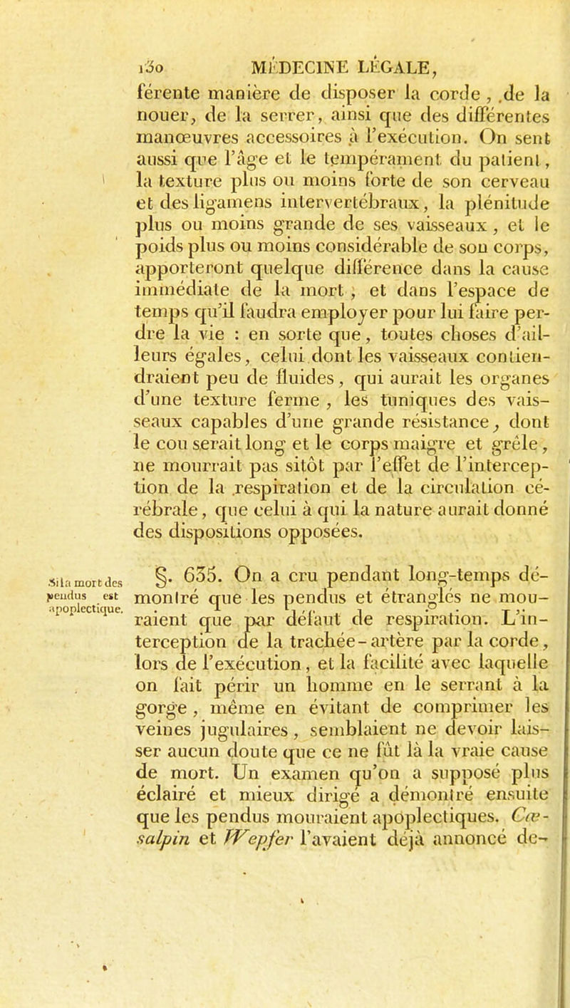 férente manière de disposer la corde , .de la nouer, de la serrer, ainsi que des différentes manœuvres accessoires à l'exécution. On sent aussi que l'âge et le tempéranient du patient, > la texture pins ou moins (brte de son cerveau et desligamens intervertébraux, la plénitude plus ou moins grande de ses vaisseaux, et le poids plus ou moins considérable de sou corps, apporteront quelque différence dans la cause immédiate de la mort ; et dans l'espace de temps qu'il faudra employer pour lui ftdre per- dre la vie : en sorte que, toutes choses d'ail- leurs égales, celui dont les vaisseaux contien- draient peu de fluides, qui aurait les organes ' d'une texture ferme , les tuniques des vais- seaux capables d'une grande résistance^ dont le cou serait long et le corps maigre et grêle, ne mourrait ptis sitôt par l'effet de l'intercep- tion de la .respiration et de la circulation cé- rébrale , que celui à qui la nature aurait donné des dispositions opposées. siiamortdcs §• ^ pendant long-temps dé- i»eudus est moniré crue les pendus et étranglés ne mou- apopiectKiue. . i ^iw . i • . • Ta- raient que par delaut de respiration. L in- terception de la trachée-artère par la corde, lors de l'exécution, et la facdité avec laquelle on fait périr un homme en le serrant à la gorge, même en évitant de comprimer les veines jugulaires, semblaient ne devoir lais- ser aucun doute que ce ne fût là la vraie cause de mort. Un examen qu'on a supposé plus éclairé et mieux dirigé a démoniré ensuite que les pendus mouraient apoplectiques. Cœ- ' salpin et Wepfer l'avaient déjà annoncé de- *