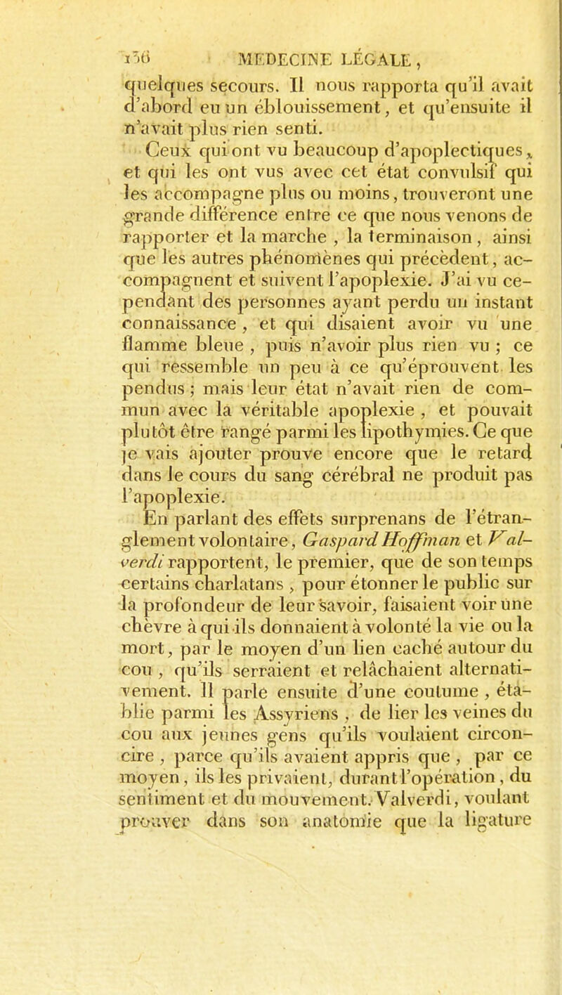 quelques secours. Il nous rapporta qu'il avvTÏt d'abord eu un éblouissement, et qu'ensuite il n'avait plus rien senti. Ceux qui ont vu beaucoup d'apoplectiques et qui les ont vus avec cet état convulsif qui les accompagne pins ou moins, trouveront une grande différence entre ce que nous venons de rapporter et la marche , la terminaison , ainsi que lés autres phénomènes qui précèdent , ac- compagnent et suivent l'apoplexie. J'ai vu ce- pendant des personnes ayant perdu un instant connaissance , et qui disaient avoir vu une flamme bleue , puis n'avoir plus rien vu ; ce qui ressemble un peu à ce qu'éprouvent les pendus; mais leur état n'avait rien de com- mun avec la véritable apoplexie, et pouvait plutôt être rangé parmi les lipothymies. Ce que je vais ajouter prouve encore que le retard dans le cours du sang cérébral ne produit pas l'apoplexie. En parlant des effets surprenans de l'étran- glement volontaire, Gaspard Hoffinan et J^al- fer^//rapportent, le premier, que de son temps <îertains charlatans , pour étonner le public sur la profondeur de leur savoir, faisaient voir line chèvre à qui ils donnaient à volonté la vie ou la mort, par le moyen d'un lien caché autour du cou , qu'ils serraient et relâchaient alternati- vement. 11 parle ensuite d'une coutume , éta- blie parmi les Assyriens , de lier les veines du cou aux jeunes gens qu'ils voulaient circon- cire , parce qu'ils avaient appris que , par ce moyen , ils les privaient, durant l'opération , du sentiment et du mouvement. Valverdi, voulant proiivex* dans son anatoniie que la ligature