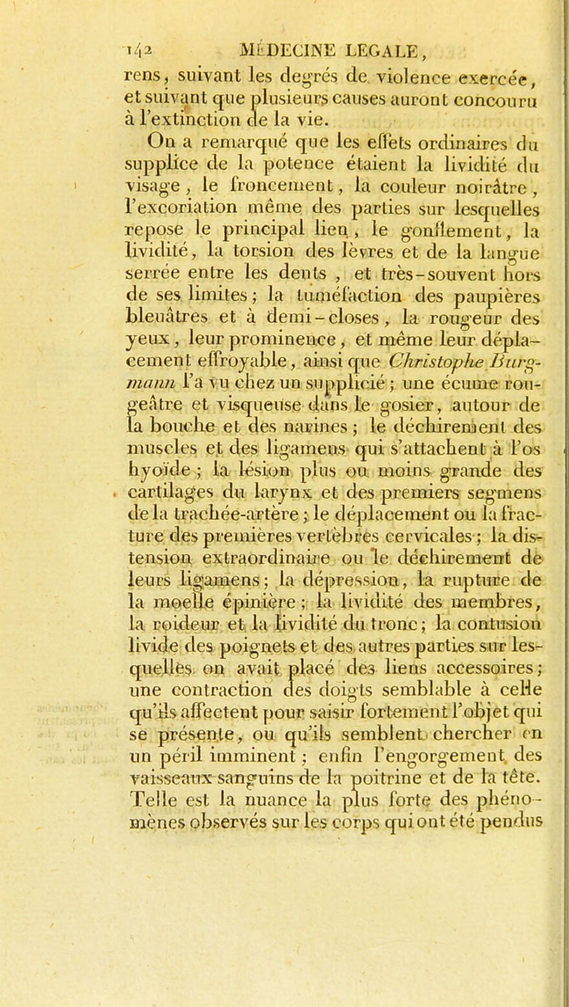 rens, suivant les degrés de. violence exercée, et suivant cjue plusieurs causes auront concouru à l'extinction de la vie. On a remarqué que les effets ordinaires du supplice de la potence étaient la lividité du visage , le froncement, la couleur noirâtre , l'excoriation même des parties sur lesquelles repose le principal lien , le gonflement, la lividité, la torsion des lèvres et de la langue serrée entre les dents , et très-souvent hors de ses limites ; la tuméfaction des paupières bleuâtres et à demi-closes, la rougeur des yeux, leur prominence, et même leur dépla- cement efFrojable, ainsi que Christophe Bur^- mann l'a vu chez un supplicié ; une écume rou-*^ geâtre et visqueuse dans le gosier, autour de la bouche et des narines ; le déchirera en l des muscles et des ligamens qui s'attachent à l'os hyoïde ; la lésion plus ou moins grande des cartilages du krynx et des premiers segmens de la trachée-artère le déplacement ou la frac- ture des premières vertèbres cervicales ; la disr tension extraordiuaii^e ou le déchirement dè leurs ligamens; la dépression, la rupture de la moelle épinière ; la lividité des membres, la roideur et la lividité du tronc; la contusion livide des poignets et des autres parties sur les- quelles on avait placé des liens accessoires ; une contraction des doigts semblable à ceHe qu'ils affectent pour saisir fortement l'objet qui se présente, ou qu'ils semblent, chercher en un péril imminent ; enfin l'engorgement des vaisseaux sanofuins de la poitrine et de la tête. Telle est la nuance la plus forte des phéno- mènes observés sur les corps qui ont été pendus