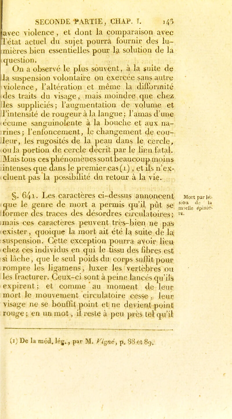 avec violence, et dont la comparaison avec .l'état actuel du sujet pourra fournir des lu- imières bien essentielles pour la solution de la (question. Ou a observé le plus souvent, à la suite de lia suspension volontaire ou exercée sans autre 1 violence, l'altération et même la difformité -des traits du visage, mais moindre que chez Iles suppliciés; l'aug-mentation de volume et il'intensité de rougeur à la langue ; l'amas d'une 'écume sanguinolente à la bouche et aux na- irines; l'enloncement, le changement de cou- lleur, les rugosités de la peau dans le cercle, ^oula portion de cercle décrit par le lien fatal. Mais tous ces phénomènes sont beaucoup moins intenses que dans le premier cas (1), et ifs n'ex- icluent pas la possibilité du retour à la vie. §. 64i. Les caractères ci-dessus annoncent Mon par lé;- i(jue le genre de mort a permis qu'il pût se moelle'ëpiniis Iformer des traces des désordres circulatoires; ^e. imais ces caractères peuvent très-bien ne pas I exister, quoique hi mort ait été la suite de la Isuspension. Cette exception pourra avoir lieu ichez ces individus en qui le tissu des fibres est •s'i lâche, que le seul poids du corps suffit pour I rompre le& ligamens, luxer les vertèbres ou les fracturer. Ceux-ci sont à peine lancés qu'ils expirent ; et comme au moment de leur mort le mouvement circulatoire cesse , leur visage ne se bouffit point et ne devient point rouge; en un mot, il reste à peu près tel qu'il