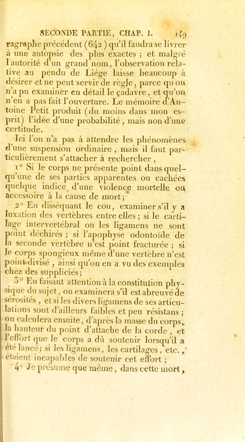 ragraphe précédent (642 ) qu'il faudra se livrer à une autopsie des plus exactes ; et malgré Tautorité d'un grand nom, l'observation rela- tive au pendu de Liège laisse beaucoup à désirer et ne peut servir de règle, parce qu on n'a pu examiner en détail le çadavre, et qu'où n'en a pas fait l'ouverture. Le mémoire d'An- toine Petit produit (du moins dans mon es- prit) l'idée d'une probabilité, mais non d'une certitude. Ici l'on n'a pas à attendre les phénomènes d'une suspension ordinaire, mais il faut par- ticulièrement s'attacher à rechercher, 1° Si le corps ne présente point dans quel- qu'une de ses parties apparentes ou cachées quelque indice, d'une violence mortelle oi^ accessoire à la cause de mort;* 2'' Eu disséquant le cou, examiner s'il y a luxation des vertèbres entre elles; si le carti- lage intervertébral ou les ligamens ne sont point déchirés ; si l'apophyse odontoïde de la seconde vertèbre n'est point fracturée ; si le corps spongieux même d'une vertèbre n'est point divisé , ainsi qu'on en a vu des exemples chez des suppliciés; ô'^ En faisant attention à la constitution phy- sique du sujet, on examinera s'il est abreuvé de sérosités , et si les divers ligamens de ses articu- lations sont d'ailleurs faibles et peu résistans ; ' on calculera ensuite, d'après la masse du corps^ la hauteur du point d'attache de la corde , et l'elFort que le corps a dû soutenir lorsqu'il a 'été lancé; si les ligamens, les cartilages, etc. 'étyieni; incapables de soutenir cet eîïbrt ; 'k Je présume que même, dans celte mort,