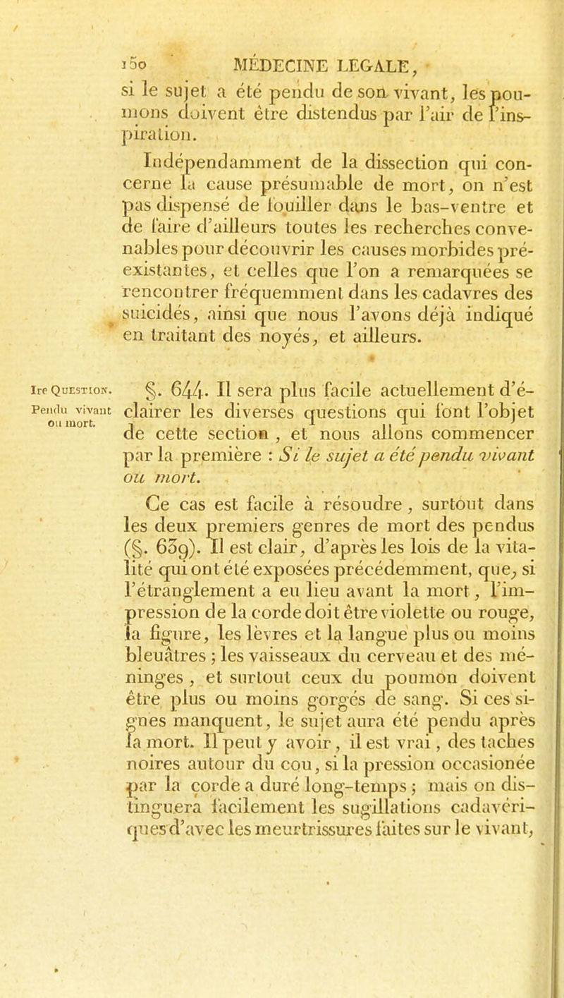 si le sujet a été pendu de soa vivant, les pou- mons doivent être distendus par l'air de fins- piralion. Indépendamment de la dissection qui con- cerne la cause présumabie de mort, on n'est pas dispensé de louiller dtUis le bas-ventre et de l'aire d'ailleurs tontes les recherches conve- nables pour découvrir les causes morbides pré- existantes, et celles que l'on a remarquées se rencontrer fréquemment dans les cadavres des _^ suicidés, ainsi que nous l'avons déjà indiqué en traitant des noyés, et ailleurs. » Ire Question. §. 644 - H scra plus facile actuellement d'é- Pendu vivant claircr Ics divcrscs questions gui font l'objet ou mort. Y • ■'■ 11 de cette sectioa , et nous allons commencer par la première : Si le sujet a été pendu vivant oit mort. Ce cas est fjicile à résoudre, surtout dans les deux premiers genres de mort des pendus (§. 639). Il est clair, d'après les lois de la vita- lité qui ont été exposées précédemment, quC;, si l'étranglement a eu lieu avant la mort, l'im- pression de la corde doit être violette ou rouge, la figure, les lèvres et 1^ langue pkis ou moins bleuâtres ; les vaisseaux du cerveau et des mé- ninges , et surtout ceux du poumon doivent être plus ou moins gorgés de sang. Si ces si- gnes manquent, le sujet aura été pendu après fa mort. Il peut y avoir , il est vrai, des taches noires autour du cou, si la pression occasionée par la corde a duré long-temps ; mais on dis- tinguera facilement les sugillations cadavéri- ques d'avec les meurtrissures faites sur le vivant,