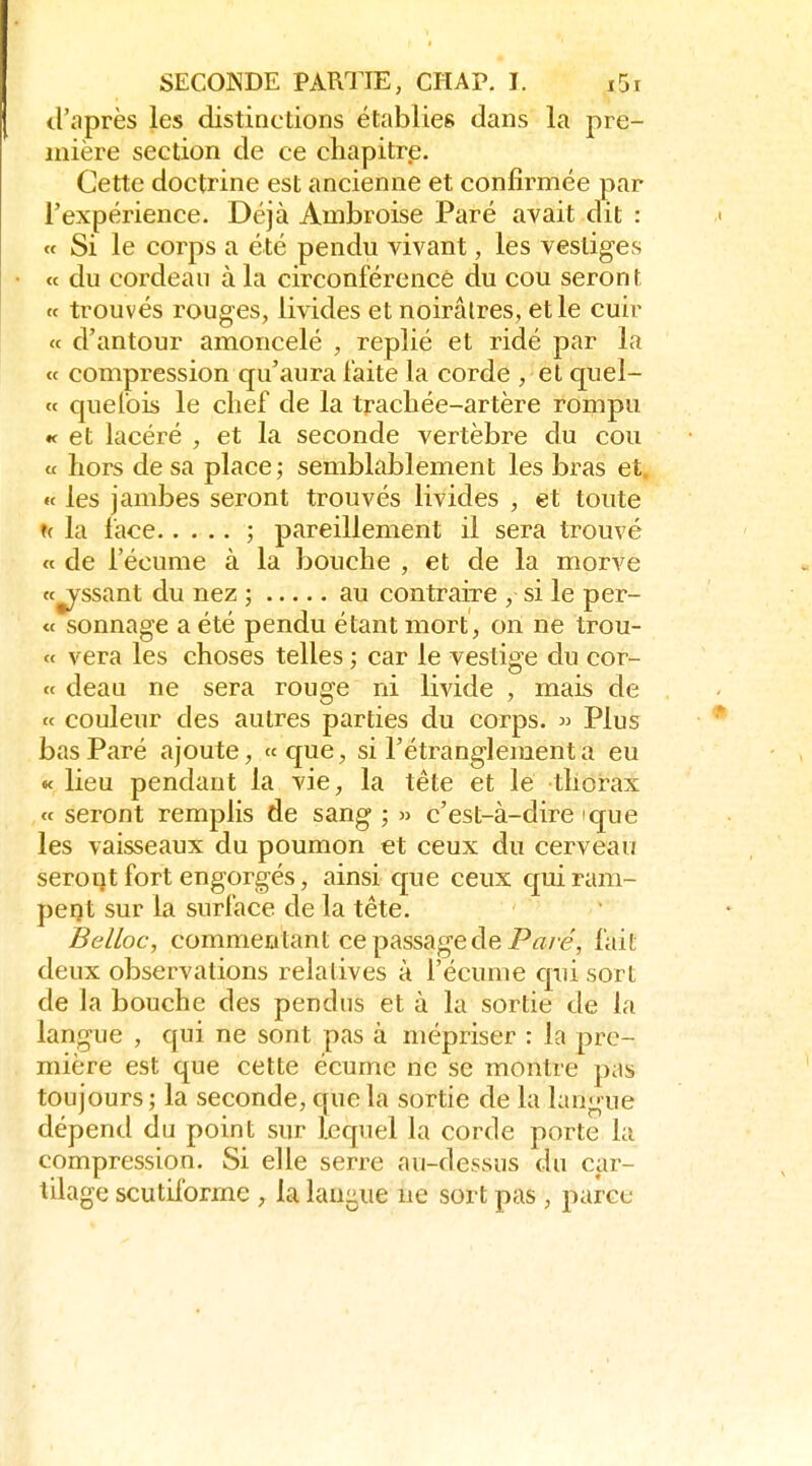 d'après les distinctions établies dans la pre- mière section de ce chapitre. Cette doctrine est ancienne et confirmée par l'expérience. Déjà Ambroise Paré avait dit : <f Si le corps a été pendu vivant, les vestiges « du cordeau à la circonférence du cou seront « trouvés rouges, livides et noirâtres, et le cuir « d'autour amoncelé , replié et ridé par la « compression qu'aura faite la corde , et c[uel- ct que fois le chef de la trachée-artère rompu « et lacéré , et la seconde vertèbre du cou « hors de sa place; semblablement les bras et. te les jambes seront trouvés livides , et toute u la face ; pareillement il sera trouvé « de l'écume à la bouche , et de la morve (Cessant du nez ; au contraire , si le per- te sonnage a été pendu étant mort, on ne trou- « vera les choses telles ; car le vestige du cor- « deau ne sera rouge ni livide , mais de « couleur des autres parties du corps. » Plus bas Paré ajoute, «que, si l'étranglement a eu « lieu pendant la vie, la tête et le thorax « seront remplis de sang ; » c'est-à-dire que les vaisseaux du poumon et ceux du cerveau seront fort engorgés, ainsi que ceux quiram- pei)t sur la surface de la tête. Belloc, commentant ce passage defait deux observations relatives à l'écume cpii sort de la bouche des pendus et à la sortie de la langue , qui ne sont pas à mépriser : la pre- mière est que cette écume ne se montre pas toujours; la seconde, que la sortie de la langue dépend du point sur Ijequel la corde porte la compression. Si elle serre au-dessus du car- tilage scutiforme , la lau^ue ne sort pas , parce