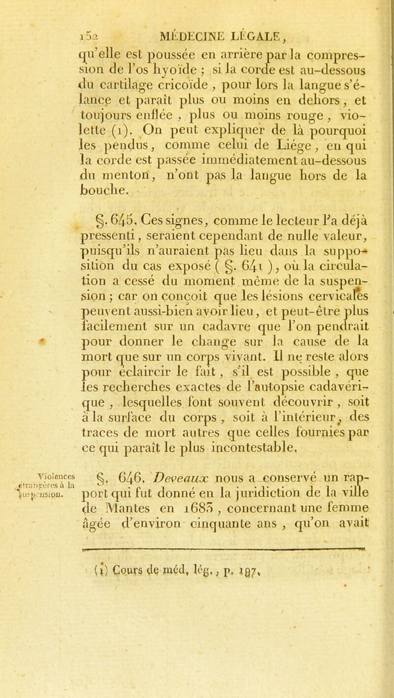 qu'elle est poussée en arrière par la compres- sion de l'os hyoïde ; si la corde est au-dessous du cartilage cricoïde , pour lors la langue s'é- lance et paraît plus ou moins en dehors, et toujours enflée , plus ou moins rouge , vio- lette (i). On peut expliquer de là pourquoi les pendus, comme celui de Liège, en qui la coi^de est passée immédiatement au-dessous du menton, n'ont pas la langue hors de la bouche. §. 645. Ces signes, comme le lecteur l'a déjà pressenti, seraient cependant de nulle valeur, puisqu'ils n'auraient pas lieu dans la suppo-» sition du cas exposé ( §. 64i ) ; oîi la circula- tion a cessé du moment même de la suspen- sion ; car on conçoit que les lésions cervicales peuvent aussi-bien avoir lieu, et peut-être plus lacilemeiit sur un cadavre que l'on pendrait pour donner le change sur la cause de la mort c^ue sur un corps vivant, 11 ne reste alors pour eclaircir le fait, s'il est possible , que les recherches exactes de l'autopsie cadavéri- que , lesquelles, font souvent découvrir, soit à la surface du corps , soit à l'intérieur des traces de mort autres que celles fournies par ce qui paraît le plus incontestable. •r.-iiJùres'^i'^b §, 646. Deveaux nous a. conservé un rap- ^u {)/ij5ipn. port qui fut donné en la juridiction de la ville çle Mantes en 168?), concernant une femme âgée d'environ cinquante ans , qu'on avait