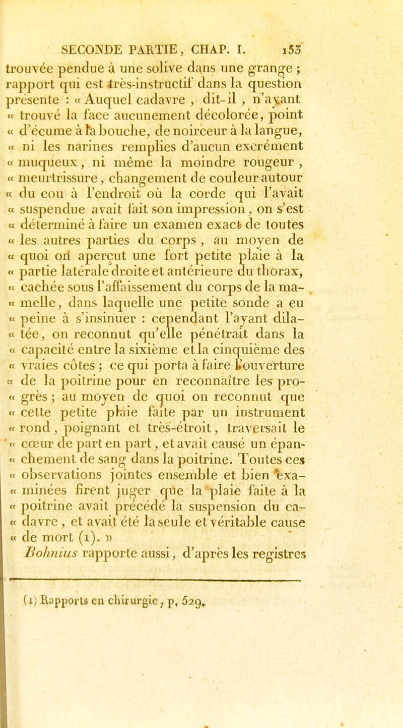 trouvée pendue à une solive dans une grange ; rapport qui est irès-instruclii' dans la question présente : « Auquel cadavre , dit-il , n'ay.ant « trouvé la lace aucunement décolorée, point « d'écume à hi bouche, de noirceur à la langue, « ni les narines remplies d'aucun excrément «muqueux, ni même la moindre rougeur, « meurtrissure, changement de couleur autour ce du cou à l'endroit où la corde qui l'avait <c suspendue avait lait son impression , on s'est « déterminé à faire un examen exact de toutes te les autres parties du corps , au moyen de « quoi on aperçut une fort petite plaie à la « partie latérale droite et antérieure du thorax, « cachée sous l'affaissement du corps de la ma- « melle, dans laquelle une petite sonde a eu « peine à s'insinuer : cependant l'ayant dila- te tée, on reconnut qu'elle pénétrait dans la « capacité entre la sixième et la cinquième des tt vraies côtes ; ce qui porta à faire Couverture tt de la poitrine pour en reconnaître les pro- tc grès ; au moyen de quoi on reconnut que tt cette petite plaie faite par un instrument tt rond, poignant et très-étroit, traversait le ■ f< cœur de part en part, et avait causé un épan- « chement de sang dans la poitrine. Toutes ces tt observations jointes ensemble et bien exa- tt minées firent juger que la plaie laite à la tt poitrine avait précédé la suspension du ca- <t davre, et avait été la seule et véritable cause tt de mort (i). )) Bohfiius rapporte aussi, d'après les registres il) Rapports en chirurgie j p, 529»