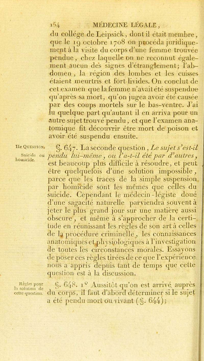 du collège deLeipsick, dont il était membre, que le 19 octobre 1708 on procéda juridique- ment à la visite du corps d'une femme trouvée pendue, chez laquelle on ne reconnut égale- ment aucun des signes d'étranglement; l'ab- domen , la région des lombes et les cuisses étaient meurtris et fort livides. On conclut de cet examen que la femme n'avait été suspendire qu'après sa mort, cju'on jugea avoir été causée Î)ar des coups mortels sur le bas-ventre. J'ai u quelque part qu'autant il en arriva pour un autre sujettrouvé pendu, et que l'examen ana- tomique fit découvrir être mort de poison et avoir été suspendu ensuite. He Question. Ç)Lq. La sccondc qucstion, Le sujet s'est-il Loadc'd^ Lid-même, ou l'a-t-il été par d'autres^ ' ^' est beaucoup plus difficile à résoudre, et peut, être quelquefois d'une solution impossible, parce que les traces de la simple suspension par homicide sont les mêmes q;ue celles du suicide. Cependant le médecin -légiste doué d'une sagacité naturelle parviendra souvent à jeter le plus grand jour sur une matière aussi obscure, et même à s'approcher de la certi-. tude en réunissant les règles de son art à celles de Ij procédure criminelle^ les connaissances anatomiquCs et^hysiologiques à l'investigation de toutes les circonstances morales. Essayons de poser ces règles tirées de ce que l'expérience noiïs a appris depuis tant de temps que cette question est à la discussion. RèKiespour ^, 1^ Aussitôt Qu'ou cst arrivé, auprès cette (iiicstiou. clu corps, Il liiut d aûord déterminer si le sujet a été pendu mort ou vivant ( §. 644) ',