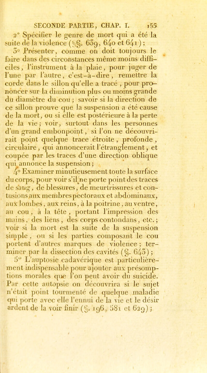 2° Spécifier le genre de mort qui a été la suite de la violence (^§. 65g, 64o et 64.1 ) ; 5 Présenter, comme on doit toujours le faire dans des circonstances même moins diffi- ciles, l'instrument à la plaie, pour juger de l'une par l'autre, c'est-à-dire, remettre la corde dans le sillon qu'elle a tracé , pour pro- noncer sur la diminution plus ou moins grande du diamètre du cou ; savoir si la direction de ce sillon prouve que la suspension a été cause de la mort, ou si elle est postérieure à la perte de la vie; voir, surtout dans les personnes d'un grand embonpoint, si l'on ne découvri- rait point quelque trace étroite , profonde, circulaire, qui annoncerait l'étranglement, et coupée par les traces d'une direction oblique qui annonce la suspension ; 4° Examiner minutieusement toute la surface du corps, pour voir s'ifne porte point des traces de sang, de blessures, de meurtrissures et con- tusions anx membres pectoraux et abdominaux, aux lombes, aux reins, à la poitrine, au ventre, au cou, à la tête , portant l'impression des mains, des liens , des corps contondans, etc. ; voir si la mort est la suite de la suspension simple, ou si les parties composant le cou portent d'autres marques de violence ; ter- miner par la dissection des cavités (§. 643) ; 5*^ L'auptosie cadavérique est particulière- ment indispensable pour ajouter aux présomp- tions morales que l'on peut avoir du suicide. Par celte autopsie on découvrira si le sujet n'était point tourmenté de quelque maladie qui porte avec elle l'ennui de la vie et le désir ardent de la voir finir (g. 196, 581 et 629) ;