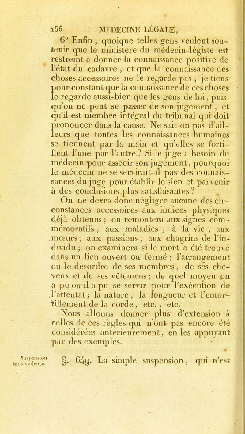 6° Enfin , quoique telles gens veulent sou- tenir que le ministère du médecin-légiste est restreint à donner la connaissance positive de l'état du cadavre , et que la connaissance des choses accessoires ne le regarde pas ^ je tiens Ï)Our constant que la connaissance de ces choses • e regarde aussi-bien que les gens de loi, puis- qu'on ne peut se passer de son jugement, et qu'il est membre intégral du tribunal qui doit Ï>rononcer dans la cause. Ne sait-on pas d'ail- eurs que toutes les connaissances humaines se tiennent par la main et qu'elles se (brti- \ fient l'une par l'autre? Si le juge a besoin du ; médecin pour asseoir son jugement, pourquoi le médecin ne se servirait-il pas des connais- j sances du juge pour établir le sien et parvenir à des conclusions plus s a tis faisan te s? On ne devra donc négliger aucune des cir- constances accessoires aux indices physiques déjà obtenus; on remontera aux signes com- mémoratifs , aux maladies , à la vie , aux mœurs, aux passions, aux chagrins de l'in- dividu ; on examinera si le mort a été trouvé dans un lieu ouvert ou fermé ; l'arrangement ou le désordre de ses membres, de ses che- , Veux et de ses vêtemens,- de quel moyen pn a pu ou il a pu se servir pour l'exécution de .l'attentat ; la nature , la longueur et l'entor- i tillement de la corde , etc. , etc. Nous allonns donner plus d'extension à celles de ces règles qui n'ont pas encore été considérées antérieurement, en les appuyant par des exemples. Suspension sans •viulenco. §. 649. La simple suspension, qui n'est