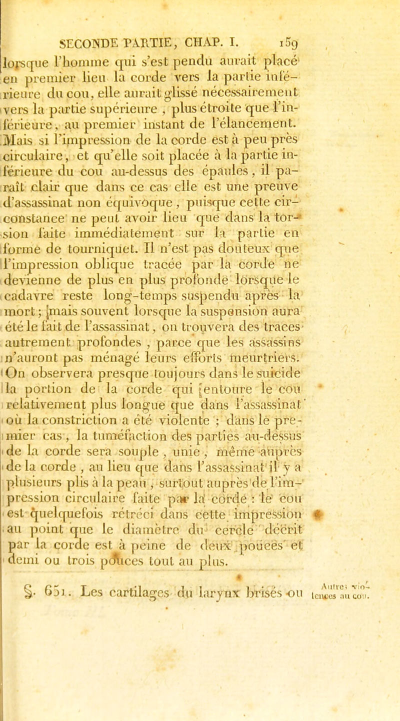 lorsque l'homîne qui s'est pendu aurait placé' en premier lieu la corde vers la partie inté- :rienœ du cou, elle aurait glissé nécessairement wers la partie supérieure , plus étroite que l'in- llérieure, a,u premier instant de l'élancement. ;Mais si rirnpression de la corde est à peu près circulaire, et qu'elle soit placée à la partie in- ilérieure du cou au-dessus des épaules, il pa- [raît clair que dans ce cas elle est une preuve d'assassinat non équi^^Oque , puisque cette cir- constance ne peut avoir lieu que dans la tor-* sion laite immédiatement sur la partie en iforme de tourniquet. Il n'est pas douteux qiie 'l'impression oblique tracée par la corde ne devienne de plus en plus profonde lorsque le ' cadavre reste long-temps susjpendu après la mort ; [mais souvent lorsque la suspension aura' été le fai t de l'assassinat, on trouvera des traces- autrement profondes , parce que les assassins m'auront pas ménagé leurs efforts meurtriers. (On observera presque toujours dans le suicide lia portion de la corde qui tentoure le cou Irelativement plus longue que dans l'assassinat' I où la constriction a été violente ; dans lé pre- imier cas , la tuméfaction des parties au-dessus ide la corde sera souple, unie, même auprès 'de la corde , au lieu que dans l'assassinat'il y a plusieurs plis à la peau , surtout auprès'de l'im- pression circulaire faite pï» la' cordé : le' cou ■ est quelquefois rétréci dans cette impression # au point que le diamètre du- cercle décrit par la corde est à peine de deu-x\.poucës' et I demi ou trois pciflices tout au plus. 651. Les cartilages du larjnx brisés ou ic^'és'a