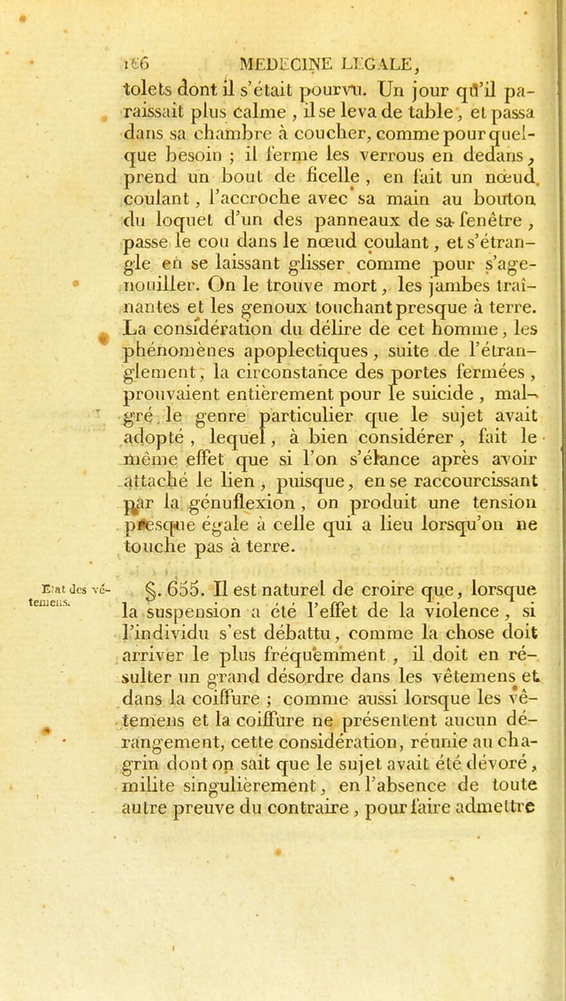 tolets dont il s'était poumi. Un jour qfl'il pa- , raissait plus calme , il se leva de table, et passa dans sa chambre à coucher, comme pour quel- que besoin ; il Terme les verrous en dedans, prend un bout de ficelle , en fait un nœud, coulant, l'accroche avec sa main au bouton du loquet d'un des panneaux de sa-fenêtre , passe le cou dans le nœud coulant, et s'étran- gle en se laissant glisser comme pour s'age- • Tiouiller. On le trouve mort, les jambes traî- nantes et les genoux touchant presque à terre. ^ La considération du délire de cet homme, les phénomènes apoplectiques, suite de l'étran- glement; la circonstance des portes fermées, prouvaient entièrement pour le suicide , mal-^ gré. le genre particulier que le sujet avait adopté , lequel, à bien considérer, fait le môme effet que si l'on s'étance après avoir attaché le lien , puisque, en se raccourcissant l^ar la, génuflexion , on produit une tension p<esq<ie égale à celle qui a lieu lorsqu'on ne touche pas à terre. E;atdcsvé- . g, 655. Il est naturel de croire que, lorsque la suspension a été l'effet de la violence, si l'individu s'est débattu, comme la chose doit arriver le plus fréquemment , il doit en ré- sulter un grand désordre dans les vêtemens el; dans la coiffure ; comme aussi lorsque les vê- ^ temeus et la coiffure ne présentent aucun dé- rangement, cette considération, réunie au cha- grin dont on sait que le sujet avait été dévoré, milite singulièrement, en l'absence de toute autre preuve du contraire , pour faire admettre