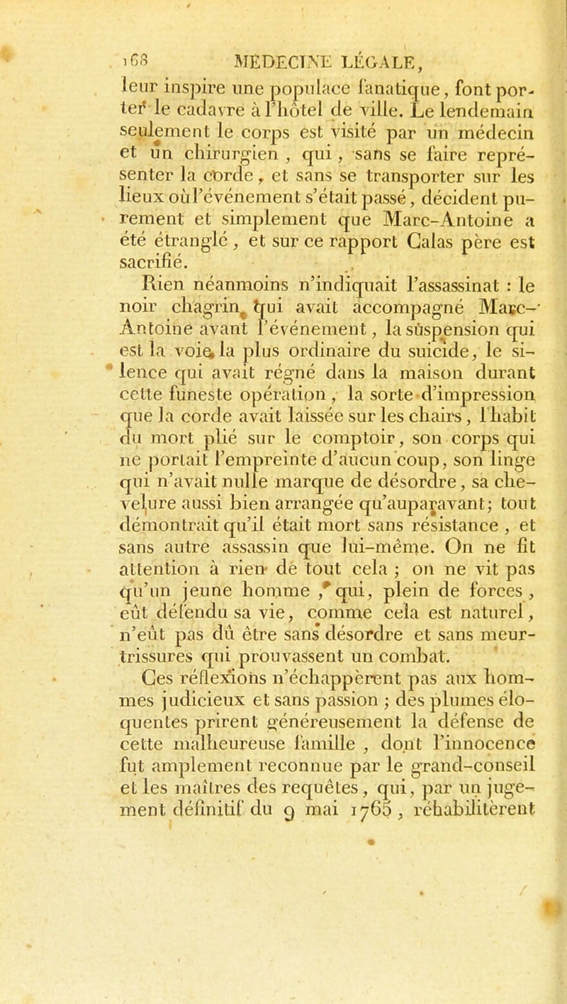 leur inspire une populace fanatique, font por- te^ le cadavre à l'hôtel de yille. Le lendemain seulement le corps est visité par un médecin et un chirurgien , qui, sans se faire repré- senter la cDrde, et sans se transporter sur les lieux oùl'événement s'était passé, décident pu- rement et simplement que Marc-Antoine a été étranglé , et sur ce rapport Galas père est sacrifié. Rien néanmoins n'indiquait l'assassinat : le noir chagrin^ hui avait accompagné Masc-' Antoine avant l'événement, la suspension qui est la veilla plus ordinaire du suicide, le si- lence qui avait régné dans la maison durant cette funeste opération, la sorte d'impression que la corde avait laissée sur les chairs, l'habit du mort plié sur le comptoir, son corps qui ne portait l'empreinte d'aiucun coup, son linge qui n'avait nulle marque de désordre, sa che- vel,ure aussi bien arrangée qu'auparavant; tout démontrait qu'il était mort sans résistance , et sans autre assassin que lui-même. On ne fit attention à rien- de tout cela ; on ne vit pas qu'un jeune honime ,*qui, plein de forces, eût défendu sa vie, comme cela est naturel, n'eût pas dû être sans désordre et sans meur- trissures qui prouvassent un combat. Ces réflexions n'échappèrent pas aux hom- mes judicieux et sans passion ; des plumes élo- quentes prirent généreusement la défense de cette malheureuse famille , dont l'innocence fut amplement reconnue par le grand-conseil et les maîtres des requêtes, qui, par un juge- ment définitif du 9 mai 176$ , réhabilitèrent