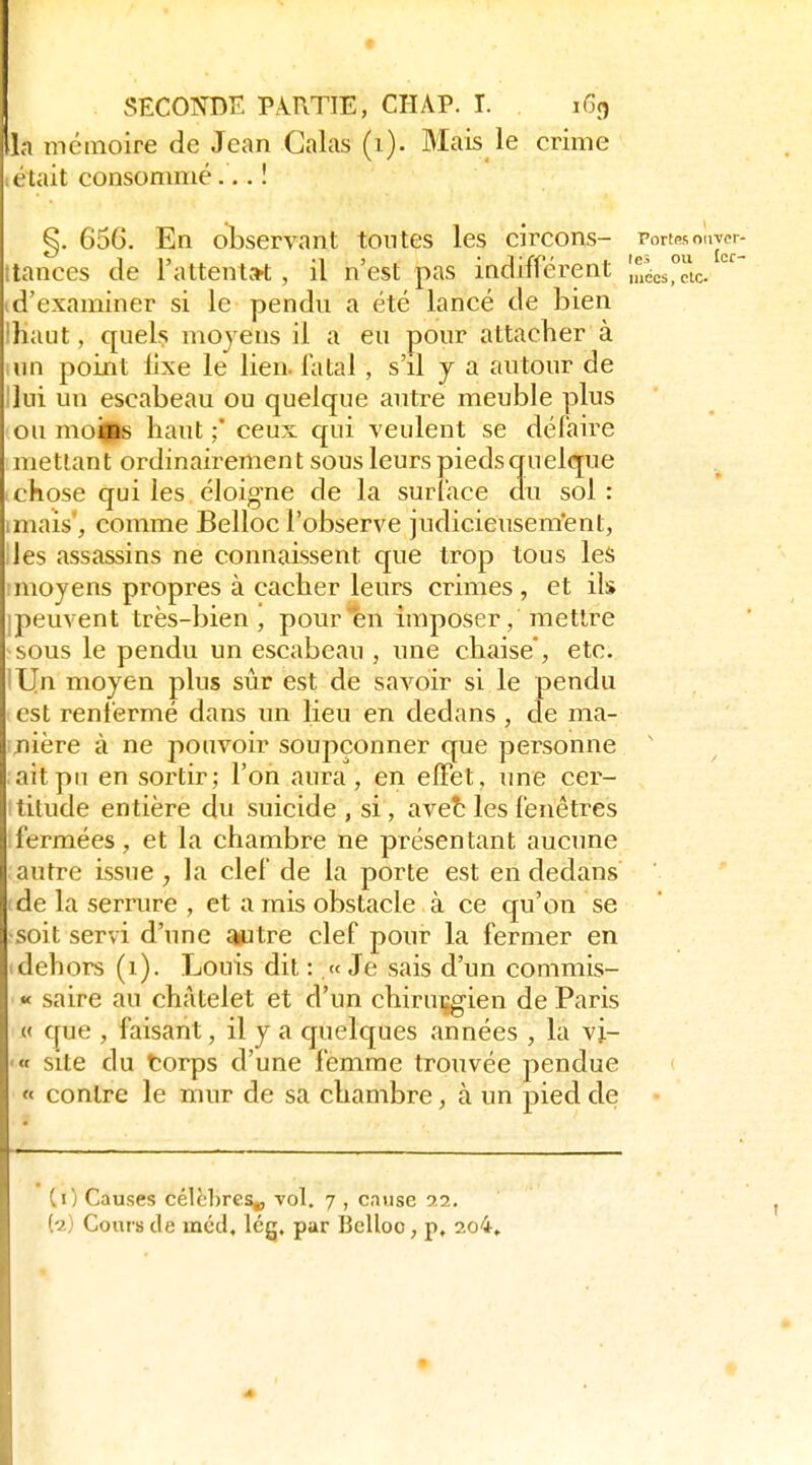 St:COOT)K PARTIE, CHAP. T. iGc^ la mémoire de Jean Calas (i). Mais le crime (était consommé... ! ^. 656. En observant tontes les circons- Port«oavpr- 1 15 '13 • J/f t tes ou Icr- ttances de 1 attentat , il n est pas indinerent „iécs,cic. (d'examiner si le pendn a été lancé de bien lhaut, quel? moyens il a en pour attacher à un point fixe le lien, fatal , s'il y a autour de Ilui un escabeau ou quelque autre meuble plus ou moills haut ;' ceux qui veulent se défaire mettant ordinairement sous leurs pieds quelque 1 chose qui les éloigne de la surface an sol : imais', comme Belloc l'observe judicieusem'ent, les assassins ne connaissent que trop tous les ! moyens propres à cacher leurs crimes , et ils ipenvent très-bien, pour*ên imposer,mettre sous le pendu un escabeau , nne chaise, etc. lljn moyen plus sûr est de savoir si le pendu est renfermé dans un lieu en dedans , de ma- jiière à ne pouvoir soupçonner que personne ' ait pu en sortir; Ton aura, en elFet, une cer- titude entière du suicide , si, avet les fenêtres fermées, et la chambre ne présentant aucune autre issue , la clef de la porte est en dedans (de la serrure , et a mis obstacle à ce qu'on se -soit servi d'une autre clef ponr la fermer en (dehors (i). Louis dit :.« Je sais d'un commis- « saire au chàtelet et d'un chiruiigien de Paris {< que , faisant, il y a quelques années , la vi- '« site du torps d'une femme trouvée pendue « contre le mur de sa chambre, à un pied de CO Causes célèbres^ vol. 7 , cause 9,2, (-2) Cours de méd, Icg, par Belloo, p, 2o4» 4