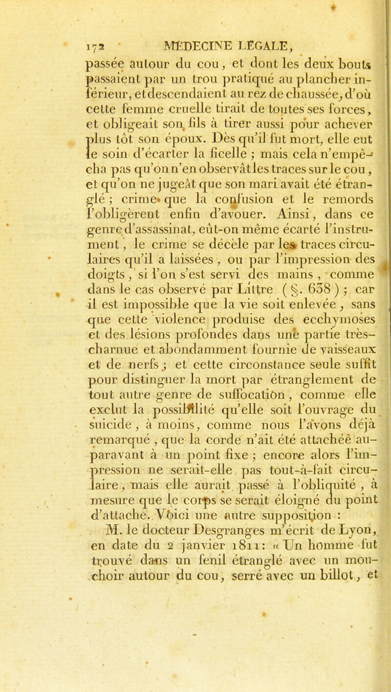 passée autour du cou, et dont les deux bouts passaient par un trou pratiqué au plancher in- férieur, etdescendaient au rez de cliaussée_,d'où celte femme cruelle tirait de toutes ses forces, et obligeait son fils à tirer aussi pour achever Î)lus tôt son époux. Dès qu'il fut mort, elle eut e soin d'écarter la ficelle ; mais cela n'empê- cha pas qu'on n'en observâtles traces sur le cou, et qu'on ne jugeât que son mari avait été étran- glé ; crime» que la confusion et le remords l'obligèrent enfin d'avouer. Ainsi, dans ce genre d'assassinat, eût-on même écarté l'instru- ment, le crime se décèle par le» traces circu- laires qu'il a laissées , ou par l'impression des doigts , si l'on s'est servi des mains , comme dans le cas observé par Littre ( §. 638 ) ; car il est impossible que la vie soit enlevée , sans que cette violence produise des ecchymoses et des lésions profondes dans une partie très- charnue et abondamment fournie de vaisseaux et de nerfs j et cette circonstance seule suffit pour distinguer la mort par étranglement de tout autre genre de suffocation, comme elle exclut la possiWlité qu'elle soit l'ouvrage du suicide, à moins, comme nous l'avons déjà remarqué , que la corde n'ait été attachée au- paravant à un point fixe ; encore alors l'im- pression ne serait-elle pas tout-à-fait circu- laire , mais elle aurait passé à l'obliquité , à mesure que le coi^s se serait éloigné du point d'attache.,Voici une autre supposition : M. le docteur Desgranges m'écrit de Lyon en date du 2 janvier 1811: « Un homme f trouvé da«s un fenil étranglé avec un mou choir autour du cou, serré avec un billot, et
