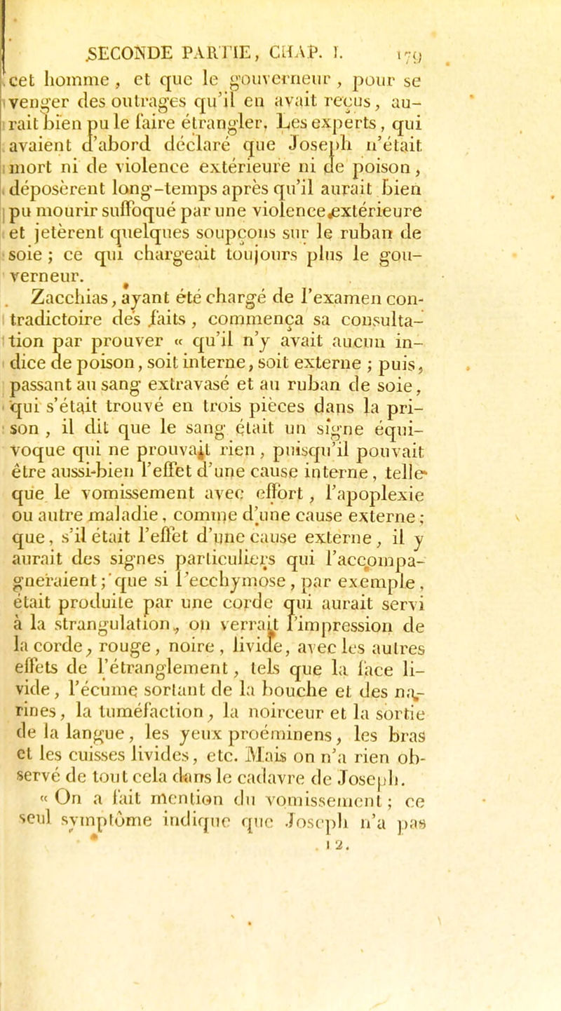.cet homme, et que le gouvei-neur , pour se 1 venger des outrages qu'il en avait reçus, au- iraitliien pu le l'aire étrangler, Les experts, qui .avaient d'abord déclaré que 3osepli n'était imort ni de violence extérieure ni de poison, (déposèrent long-temps après qu'il aurait liien I pu mourir suffoqué par une violence ^extérieure ! et jetèrent quelques soupçons sur le ruban de soie; ce qui chargeait toujours plus le gou- verneur. ^ Zacchias, ayant été chargé de l'examen con- I tradictoire dés i'aits, commença sa consulta- ition par prouver « qu'il n'y avait aucun in- dice de poison, soit interne, soit externe ; puis, passant au sang extravasé et au ruban de soie, ■ qui s'était trouvé en trois pièces dans la pri- : son , il dit que le sang était un signe équi- voque qui ne prouvait rien, puisqu'il pouvait être aussi-bien l'effet d'une cause interne, telle» que le vomissement avec effort, l'apoplexie ou autre maladie, comnie d'une cause externe ; que, s'il était l'effet d'une cause externe, il y aurait des signes particuliers qui l'accompa- gneraient que si Pecchymose, par exemple , était produite par une corde qui aurait servi à la strangulation, on verrait l'impression de la corde ; rouge, noire, livide, avec les autres effets de l'étranglement, tels que la face li- vide , l'écume sortant de la bouche et des n.v rines, la tuméfaction^ la noirceur et la sortie de la langue, les yeux proéminens, les bras et les cuisses livides, etc. Mais on n'a rien ob- servé de tout cela dims le cadavre de Joseph, «On a t'ait mention du vomissement; ce seul symptôme indique que Joseph n'a pas * .12.