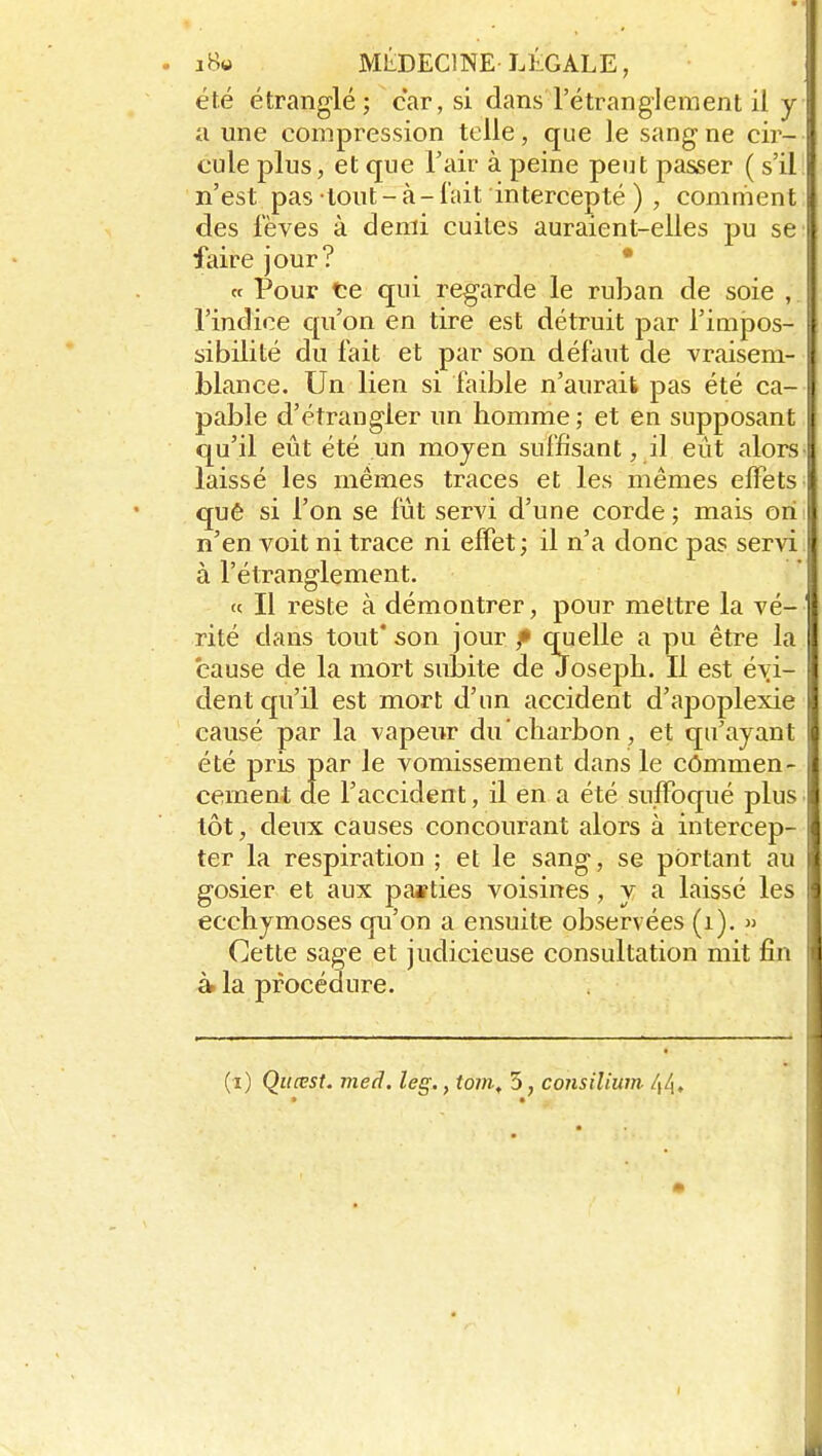 . jB« MliDEClNE légale, été étranglé; car, si dans l'étranglement il y a une compression telle, que le sang ne cir- cule plus, et que l'air à peine peut passer ( s'il n'est pas tout - à - l'ait intercepté ) , comment des fèves à demi cuites auraient-elles pu se faire jour? • « Pour te qui regarde le ruban de soie , l'indice qu'on en tire est détruit par l'impos- sibilité du fait et par son défaut de vraisem- blance. Un lien si faible n'aurait pas été ca- pable d'étrangler un homme ; et en supposant I qu'il eût été un moyen suffisant, il eût alors laissé les mêmes traces et les mêmes effets quê si l'on se fût servi d'une corde; mais orii n'en voit ni trace ni effet; il n'a donc pas servi à l'étranglement. « Il reste à démontrer, pour mettre la vé- rité dans tout' son jour f cm elle a pu être la cause de la mort subite de Joseph. Il est évi- dent qu'il est mort d'un accident d'apoplexie causé par la vapeur du'chai-bon , et qu'ayant été pris par le vomissement dans le commen- cement de l'accident, il en a été suffoqué plus tôt, deux causes concourant alors à intercep- ter la respiration ; et le sang, se portant au gosier et aux parties voisines, y a laissé les ecchymoses qu'on a ensuite observées (i). » Cette sage et judicieuse consultation mit fin à. la procédure.