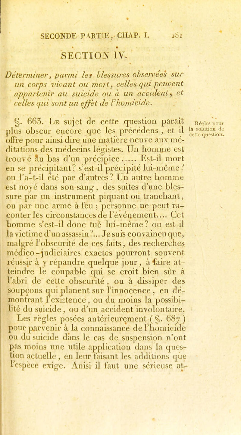 SECTION IV. Déterminer, parmi les blessures observées sur un corps 7)ii>ant ou morl, celles qui peuvent appartenir au suicide ou a un accident^ et celles qui sont un effet de l'homicide. §. 663. Le sujet de cette question paraît nè^icspmn- lution de plus obscur encore que les précédens , et il 1^^.^°'°'* ^ offre pour ainsi dire une matière neuve aux mé dilations des médecins légistes. Un homme est trouvé flu Bas d'un précipice Est-il mort en se précipitant? s'est-il précipité lui-même? ou l'a-t-il été par d'autres? Un autre liomme est noyé dans son sang, des suites d'une bles- sure par un instrument piquant ou tranchant, ou par une arme à feu ; personne ne peut ra- conter les circonstances de l'événement.... Cet liomme s'est-il donc tue lui-même? ou est-il la victime d'un assassin?... Je suis convaincu que, malgré l'obscurité de ces faits, des recherches médico-judiciaires exactes pourront souvent réussir à y répandre quelque jour, à faire at- teindre le coupable qui se croit bien sûr à l'abri de cette obscurité , ou à dissiper des soupçons qui planent sur l'innocence , en dé- montrant l'existence, ou du moins la possibi- lité du suicide, ou d'un accident involontaire. Les règles posées antérieurement ( §. 687 ) pour parvenir à la connaissance de l'homieide ou du suicide dans le cas de suspension n'ont pas moins une utile application dans la ques- tion actuelle, en leur faisant les additions que l'espèce exige. Anisi il faut une sérieuse atr-