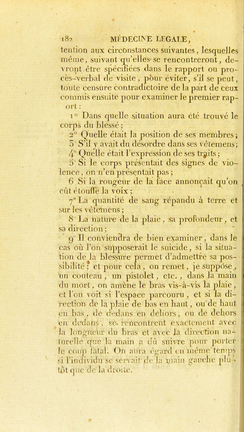 tenlion aux circonstances suivantes, lesquelles même, suivant qu'elles-se rencontreront, de- vront être spécifiées clans le rapport ou pro- cès-verbal (le visite, pour éviter, s'il se peut, toute censure contradictoire de la part de ceux commis ensuite pour examiner le premier rap- ort : 1° Dans quelle situation aura été trouvé le corps du blessé ; 2° Quelle était la position de ses membres; 0 S'il y avait du désordre dans ses vêtemens ; 4 Quelle était l'expression de ses traits ; 5 Si le corps présentait des signes de vio- lence . on n'en présentait pas ; 6 Si la rougeur de la lace annonçait qu'on eût étouffé la voix ; 7° La quantité de sang répandu à terre et sur les vêleriiiens ; 8 La nature de la plaie, sa profondeur, et sa direction ; 9' Il conviendra de bien examiner, dans le cas où l'on supposerait le suicide, si la situa- tion de la blessure permet d'admettre sa pos- sibilité; et pour cela, on remet, je suppose,, un couteau , uh pistolet, etc. , dans la main du mort, on amène le bras vis-à-vis la plaie, et l'on voit si l'espace parcouru , et si la di- rection de la plaie de bas en haut, ou'de haut en bas, de dedans en deliors, ou de dehors ^n dedans, se. rencontrent exactement avec Ja longueiir du bras et avec la direction na- turelle que la main a dù suivre p<iur porter le coup Calai. On aura égard en niême temps si l'individu se scrvaiî ,de la main gauche plu '^ tôt que de la droite,  '