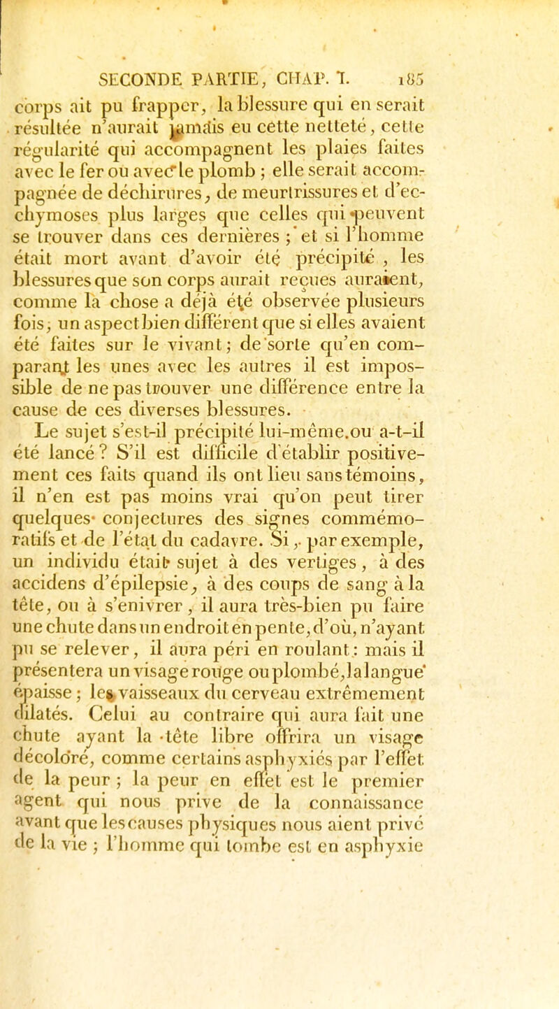 corps ait pu frapper, la Blessure qui en serait résultée n'aurait j^mdis eu cette netteté, cetle régularité qui accompagnent les plaies faites avec le fer ou avecrle plomb ; elle serait accom- pagnée de décliirures_, de meurlrissures et d'ec- chymoses plus larges que celles qui peuvent se trouver dans ces dernières ;'et si l'homme était mort avant d'avoir étç précipité , les blessures que son corps aurait reçues auraient, comme la chose a déjà é^é observée plusieurs fois, un aspectbien différent cjue si elles avaient été faites sur le vivant; de sorte c[u'en com- parar^; les unes avec les autres il est impos- sible de ne pas trouver une différence entre la cause de ces diverses blessures. Le sujet s'est-il précipité lui-même.ou a-t-il été lancé ? S'il est difficile d'établir positive- ment ces faits quand ils ont lieu sans témoins, il n'en est pas moins vrai qu'on pent tirer quelques- conjectures des signes commémo- ralifs et de l'état du cadavre. Si ,• par exemple, un individu était sujet à des vertiges, à des accidens d'épilepsie^ à des conps de sang à la tête, ou à s'enivrer , il aura très-bien pu faire une chute dans un endroit en pente, d'où, n'ayant pu se relever, il aura péri en roulant: mais il présentera un visage ronge ou plombé,lalangue éj^aisse ; le%vaisseaux du cerveau extrêmement dilatés. Celui au contraire qui aura fait une chute ayant la -tête libre offrira un visage décoloré, comme certains asphyxiés par l'effet de la peur ; la peur en effet est le premier agent qui nous prive de la connaissance avant que les causes physiques nous aient privé de la vie ; l'homme qui tombe est en asphyxie