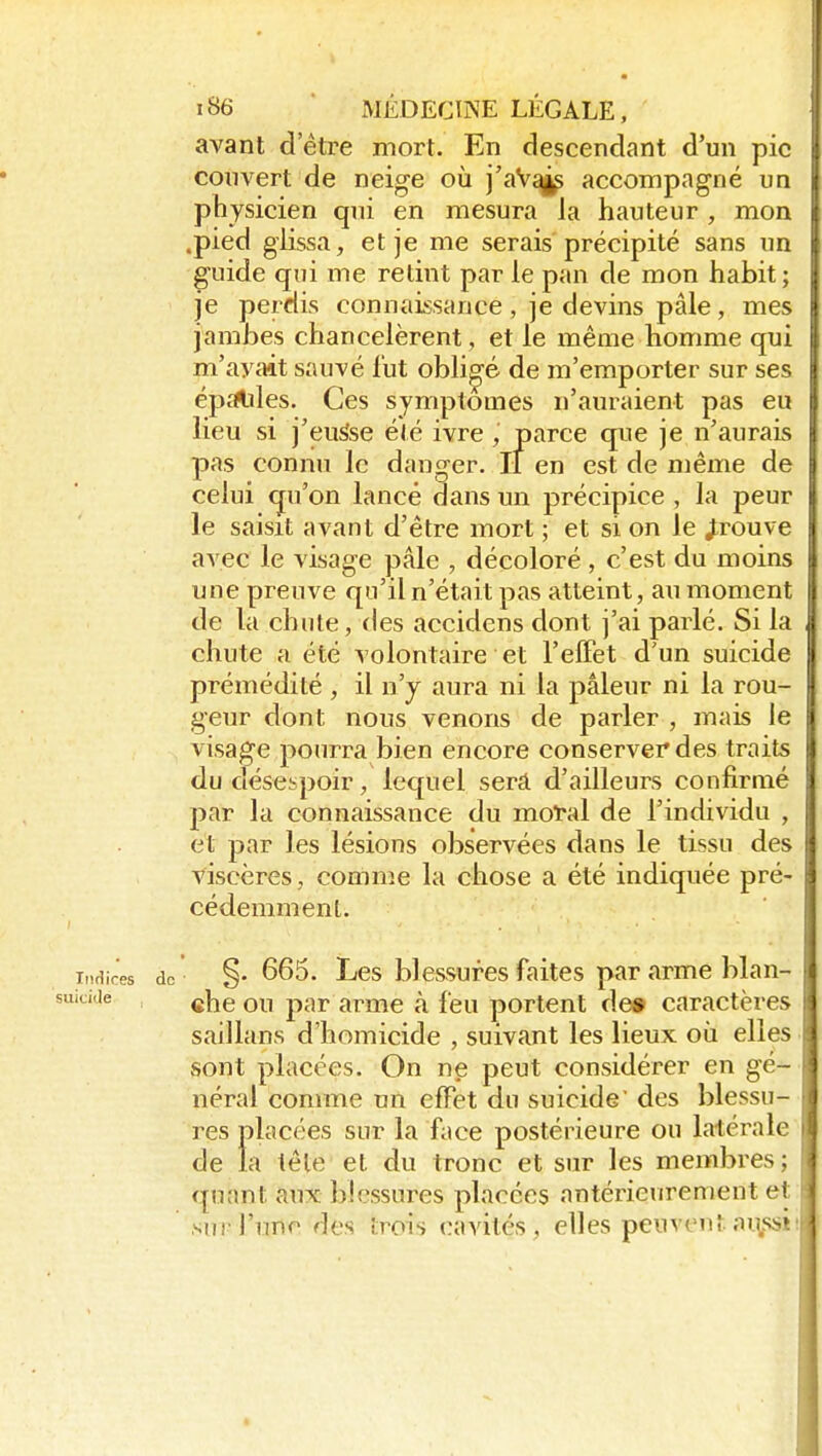 avant d'être mort. En descendant d'un pic couvert de neige où j'aV^ accompagné ui: physicien qui en mesura ia hauteur , mon .pied glissa, et je me serais précipité sans un guide qui me retint par le pan de mon habit; je perdis connaissance , je devins pâle, mes jambes chancelèrent, et le même homme qui m'ayilit sauvé lut obligé de m'emporter sur ses épiïUles. Ces symptômes n'auraient pas eu lieu si j'eusse été ivre, parce que je n'aurais pas connu le danger. Il en est de même de celui qu'on lancé dans un précipice , la peur le saisit avant d'être mort ; et si on le J;rouve avec le visage pâle , décoloré , c'est du moins une preuve qu'il n'était pas atteint, au moment de la chute, des accidens dont j'ai parlé. Si la chute a été volontaire et l'elFet d'un suicide prémédité , il n'y aura ni la pâleur ni la rou- geur dont nous venons de parler , mais le visage pourra bien encore conserver des traits du désespoir, lequel serâ d'ailleurs confirmé par la connaissance du moi'al de l'individu , et par les lésions observées dans le tissu des viscères, comme la chose a été indiquée pré- cédemment. Indires do §• 665. Lcs blcssurcs faites par arme blan- ickie cheou par arme à feu portent de» caractères saillans d'homicide , suivant les lieux où elles sont placées. On ne peut considérer en gé- néral comme un effet du suicide des blessu- res placées sur la face postérieure ou latérale de la tête et du tronc et sur les membres; quant aux blessures placées antérieurement et SU! l'une des trois cavités, elles peuventnu.ssi! É