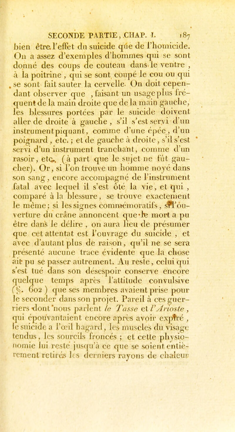 bien êtr&TefFtit dn suicide que de l'homicide. On a assez d'exemples d'iiommes qui se sont dqnué des coups de couteau dans, le ventre , à la poitrine , qui se sont coupé le cou ou cjui .se sont lait sauter la cervelle. On doit cepen- dant observer que , faisant un usage plus fré- quent de la main droite que de la main gauche, les blessures portées par le suicide doivent aller de droite à gauche, s'il s'est servi d'un instrument piquant, comme d'une épée, d'un poignard , etc. ; et de gaurhe à droite, s'il s'est servi d'un instrument tranchant, comme d'un rasoir, etc. (à part que le sujet ne fût gau- cher). Or, si l'on trouve un homme noyé dans son sang, encore accompagné de l'instrument fatal avec lequel il s'est ôlé la vie, et qui , comparé à la blessure, se trouve exactement le même; si les signes commémoralifs, ^'ou- verture du crâne imnoncent quelle mort a pu être dan.^ le délire , on aura lieu de présumer que cet attentat est l'ouvrage du suicide , et avec d'autant plus de raison, qu'il ne se sera présenté aucune trace évidente que la chose ait pu se passer autrement. Au reste, celui qui s'est tué dans son désespoir conserve encore quelque temps après l'attitude convulsive (§. D02 ) que ses membres avaient prise pour le seconder dans son projet. Pareil à ces guer- riers tlont'nous parlent /a Tasse GlTylvioste , qui épouvantaient encore après avoir expfré , le suicide a l'œil hagard, les muscles du visage tendus, les sourcils froncés ; et cette ph}'sio- nomie lui resté jusqu'à ce que se soient entiè- rement retirés les derniers rayons de chaleur