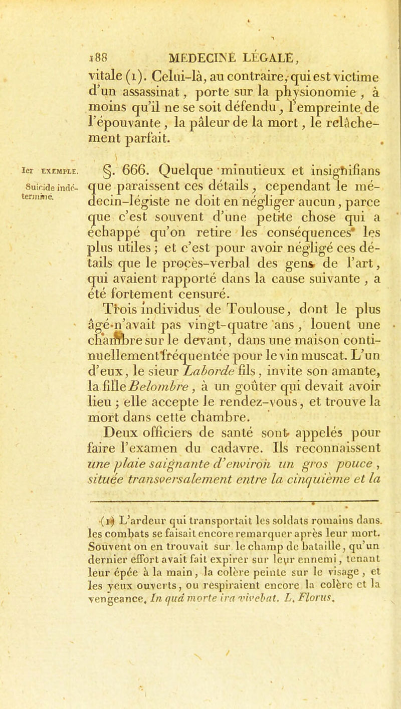 vitale (i). Celui-là, au contraire,-qui est victime d'un assassinat, porte sur la physionomie , à moins qu'il ne se soit défendu^ l'empreinte de l'épouvante, la pâleur de la mort, le relâche- ment parfait. 1er EXEMPLE. §. 666. Quelque minutieux et insigîiifians suir.ide indc- quc paraissent CCS détails ^ cependant le mé- tennnie. dccin-légistc ne doit en négliger aucun, parce que c'est souvent d'une peti-te chose qui a échappé qu'on retire les conséquences* les plus utiles j et c'est pour avoir néghgé ces dé- tails que le procès-verbal des gen& de l'art, qui avaient rapporté dans la cause suivante , a été fortement censuré. Trois individus de Toulouse, dont le plus - âgé'u'avait pas vingt-c[uatre ans, louent une cnai^re sur le devant, dans une maison conti- nuellementfréquentée pour le vin muscat. L'un d'eux, le sieur Laborde fils, invite son amante^ \d.^ç.Belomhre, à un goûter qui devait avoir lieu ; elle accepte Je rendez-vous, et trouve la mort dans cette chambre. Deux officiers de santé sont appelés pour faire l'examen du cadavre. Ils reconnaissent une plaie saignante d'environ un gros pouce , située transversalement entre la cinquième et la ■{i^ L'ardeur qui transportait les soldats romains dans, les combats se faisait encore remarquer après leur mort. Souvent on en trouvait sur le cliamp de bataille, qu'un dernier effort avait fait expirer SLir 1e\n- ennemi, tenant leur épée à la raain, la colore peinte sur le visage , et les yeux ouverts, ou respiraient encore la colère et la vengeance. In qud morte ira vivehat. L, Florus, /