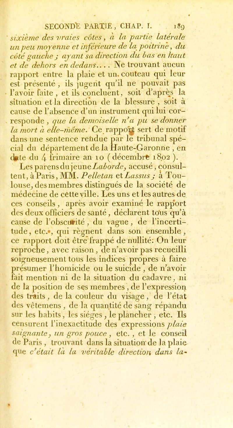 sixième des vraies côtes, à la partie latérale un peu moyenne et inférieure de la poitrine, du côté gauche j ayant sa direction du bas en haut et de dehors en dedans Ne trouvant aucun rapport entre la plaie et un. couteau qui leur est présenté , ils jugent qu'il ne pouvait pas l'avoir faite , et ils concluent, soit d'après la situation et la direction de la blessure , soit à cause de l'absence d'un instrument qui lui cor- responde , que la demoiselle n'a pu se donner la mort à elle-même. Ce r^Y^d^ sert de motif dans une sentence rendue par le tribunal spé- cial du département de la Haute-Garonne , en d^le du 4 iVimaire an lo (décembre 18.02 ). Les parens du jeune Zaï^or^/e^ accusé, consul- tent, à Paris, MM. Pelletan elLassus j à Tou- louse_, des membres distingués de la société de médecine de cette ville. Les uns et les autres de ces conseils, après avoir examiné le rapp'ort des deux officiers de santé, déclarent tous qu'à cause de l'obscui-ité, du vague, de l'incerti- tude , etc.», qui régnent dans son ensemble, ce rapport doit être'frappé de nullité; On leur reproche, avec raison, de n'avoir pas recueilli soigneusement tous les indices propres à faire présumer l'homicide ou le suicide , de n'avoir fait mention ni de la situation du cadavre, ni de la position de ses membres , de l'expression des traits, de la couleur du visage, de l'état des vêtemens , de la quantité de sang répandu sur les habits, les sièges, le plancher , etc. Ils censurent l'inexactitude des expressions plaie saignante, un gros pouce , etc. , et le conseil de Paris , trouvant dans la situation de la plaie que c'était là la véritable direction dans la-'