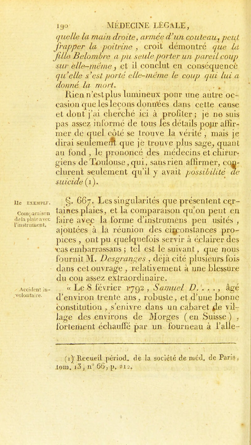 quelle la main droite, aimée d'un couteau, peut frapper la poitrine , croit démontré que la Jilla Belonihre a pu seule porter un pareil coup sur elle-mêmej et il conclut en conséquence , qu'elle s'est porté elle-même le coup qui lui a donné la mort. . . Rien n'est plus lumineux pour une autre oc- casion que les leçons donn'ées dans celle cause et dont j'ai cherché ici à profiler; je ne suis pas assez inl'ormé de tous les détails pojjr affir- mer de quel côlé se trouve la vérité , mais je dirai seulemeift que je trouve plus sage^ quant au fond , le pi-ononcé des médecins et chirur- giens de Toulouse, qui, sans rien affirmer, con- clurent seulement qu'il j avait possibilité de suicide (i). lie EXEMPtr. §. 66. Les singularités que présentent cQr- com ;ara;snn taincs plaics, et la comparaison qu'on peut en diîinpiîiioavtc faire avec la forme d'instrumens peu usités , ajoutées a la reunion des ciçponstances pro- pices , ont pu cjuelquefois servir à éclaii^er des •cas embarrassans ; tel est le suivant, que nous fournit M. Desgraiip^es , déjà cité plusieurs fois dans cet ouvrage , relativement à une blessure I du cou assez extraordinaire. Acciiirnt in- « Lc 8 lévricr 1792 , Samuel D. '. . . , âgé voiouuiire. d'cuvirou trente ans, robuste, et d'une bonne constitution , s'enivre dans un cabaret ^e vil- lage des environs de Morges ( eu Suisse ) , fortement échauffé par un fourneau à l'alle- (])■ Recueil pérlod, tie la société de niéd. de Paris, lGia,'i3, n 66, p, 212»