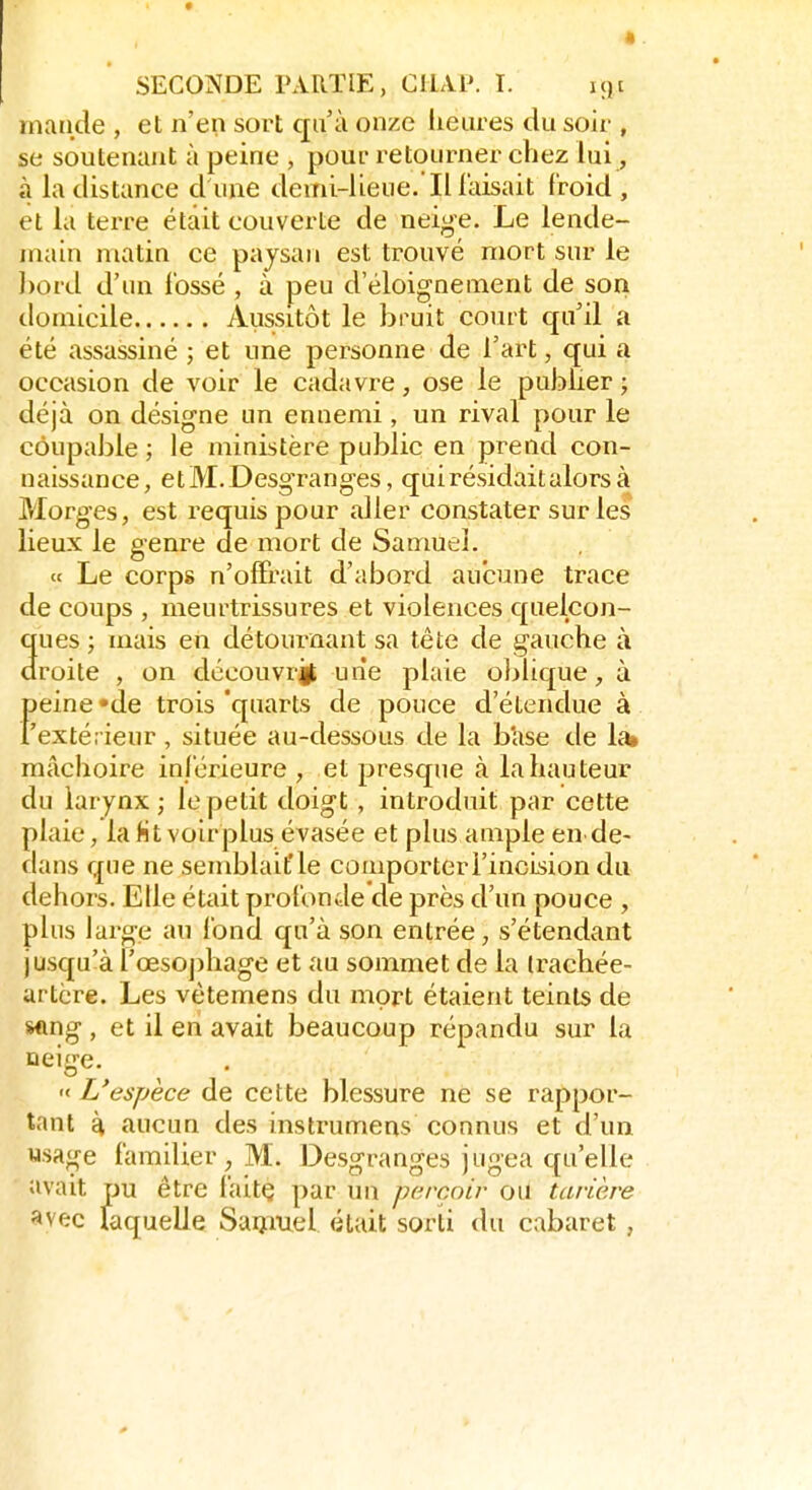 inaiide , et n'en sort qu'à onze lieures du soir , se soutenant à peine , pour retourner chez lui, à la distance d une demi-lieue.Il faisait froid , et lu terre était couverte de neige. Le lende- main matia ce paysan est trouvé mort sur le l)ord d'un ibssé , à peu d'éloi^nement de son domicile Aussitôt le bruit court qu'il a été assassiné ; et une personne de l'art, qui a occasion de voir le cadavre, ose le publier ; déjà on désigne un ennemi , un rival pour le coupable ; le ministère public en prend con- naissance, etM.Desgranges, qui résidait alors à Morges, est requis pour aller constater sur les lieux le genre de mort de Samuel. « Le corps n'offrait d'abord aucune trace de coups , meurtrissures et violences quelcon- ques ; mais en détournant sa tête de gauche à droite , on découvrj une plaie oblique, à feine «de trois 'quarts de pouce d'étendue à extérieur, située au-dessous de la base de 1^ mâchoire inférieure , et presque à la hauteur du larynx; le petit doigt , introduit par cette plaie, la Ht voirplus évasée et plus ample en de- dans que ne semblait'le comporter l'incision du dehors. Elle était profonde de près d'un pouce , plus large au fond qu'à son entrée, s'étendant jusqu'à l'œsoj)hage et au sommet de la trachée- artère. Les vètemens du mort étaient teints de sflng , et il en avait beaucoup répandu sur la oeige. « L'espèce de cette blessure ne se rappor- tant d, aucun des instrumens connus et d'un wsa^e familier, M. Desgranges jugea qu'elle avait pu être faitç par un perçoir oU tarière ^vec laquelle Saiîiuel était sorti du cabaret ,