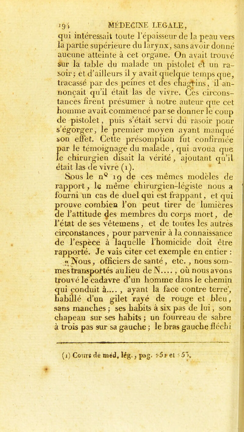 191 MÉDECnSE LEGALE, qui intéressait toute l'épaisseur de la peau vers la partie supérieure du larjnx, sans avoir donné aucune atteinte à cet organe. On avait trouvé Sur la table du malade un pistolet el; un ra- soir; et d'ailleurs il j avait quelque temps que, tracassé par des peines et des cnagtins, il an- nonçait qu'il était las de vivre. Ces circons- tances firent présumer à notre auteur que cet homme avait commencé par se donner le coup de pistolet, puis s'était servi du rasoir pour s'égorger, le premier moyen ayant manqué son effet. Cette présomption fut confirmée Î)ar le témoignao-e du malade , qui avoua que e chirurgien disait la vérité, ajoutant qu'il était las de vivre (i). Sous le n* ig de ces mêmes modèles de rapport^ le même ehiriu>gien-légiste nous a fourni un cas de duel qui est frappant, et qui prouve combien l'on peut tirer de lumières de l'attitude des membres du corps mort, de l'état de ses vêtemens, et de toutes les autres circonstances, pour parvenir à la connaissance de l'espèce à laquelle l'homicide doit être rapporté. Je vais citer cet exemple en entier : « Nous, officiers de santé, etc. , nous som- mes transportés au lieu deN...., où nous avons trouvé le cadavre d'un homme dans le chemin qui conduit à.... , ayant la face contre terre', habillé d'un gilet rayé de rouge et bleu, sans manches ; ses habits à six pas de lui, son chapeau sur ses habits ; un fourreau de sabre à trois pas sur sa gauche ; le bras gauche fléchi
