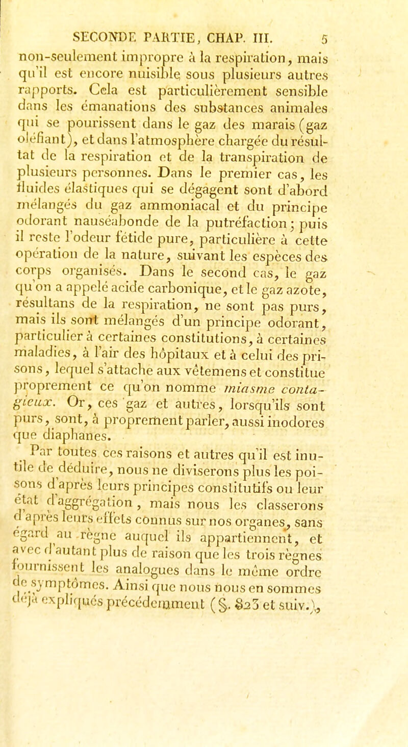 non-seulement impropre à la respiration, mais qu'il est encore nuisible sous plusieurs autres rapports. Cela est particulièrement sensible dans les émanations des substances animales qui se pourissent dans le gaz des marais (gaz oléfiant), et dans l'atmosphère chargée du résul- tat de la respiration et de la transpiration de plusieurs personnes. Dans le premier cas, les fluides élastiques qui se dégagent sont d'abord mélangés du gaz ammoniacal et du principe odorant nauséabonde de la putréfaction ; puis il reste l'odeur fétide pure, particulière à cette opération de la nature, suivant les espèces des corps organisés. Dans le second cas, le gaz qu'on a appelé acide carbonique, et le gaz azote, résultans de la respiration, ne sont pas purs, mais ils sont mélangés d'un principe odorant, particulier à certaines constitutions, à certaines maladies, à l'air des hôpitaux et à celui des pri- sons , lequel s'attache aux vêtemens et constitue proprement ce qu'on nomme miasme conta- gieux. Or, ces gaz et autres, lorsqu'ils sont purs, sont, à proprement parler, aussi inodores que diaphanes. Par toutes ces raisons et autres qu'il est inu- tile de déduire, nous ne diviserons plus les poi- sons d'après leurs principes constitutifs ou leur état d aggrégation , mais nous les classerons d après leurs effets connus sur nos organes, sans égard au règne auquel ils appartiennent, et avec d'autant plus de raison que les trois règnes f-m missent les analogues dans le même ordre do .symptômes. Ainsi que nous nous en sommes déjà expliqués précédernment (§. Sa5 et suiv.\,