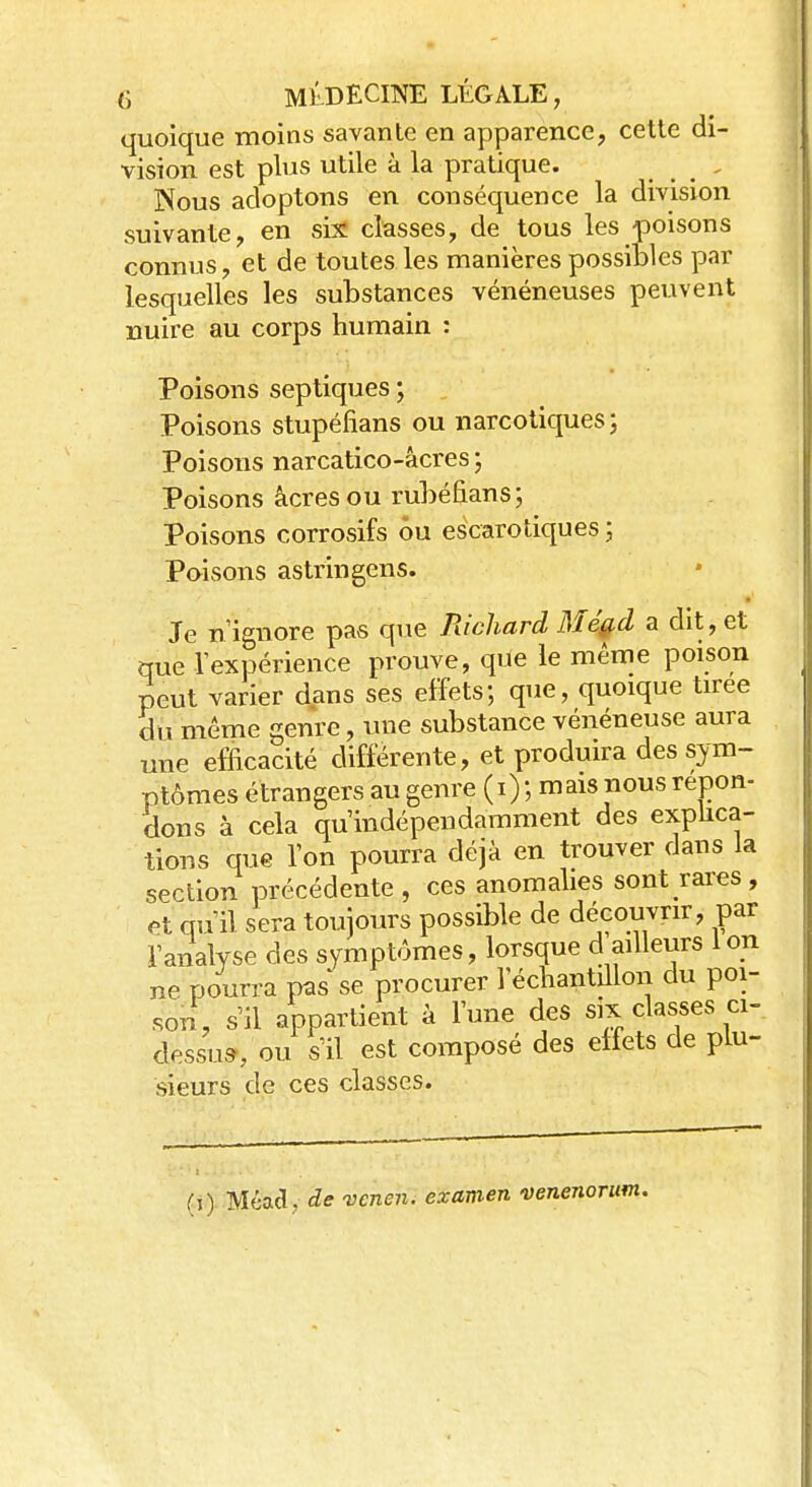 quoique moins savante en apparence, cette di- vision est plus utile à la pratique. . Nous adoptons en conséquence la division suivante, en six classes, de tous les poisons connus, et de toutes les manières possibles par lesquelles les substances vénéneuses peuvent nuire au corps humain : Poisons septiques ; Poisons stupéfians ou narcotiques ; Poisons narcatico-âcres ; Poisons acres ou rubéfians; Poisons corrosifs ou escarotiques ; Poisons astringens. Je n'ignore pas que Richard Még,d a dit, et que l'expérience prouve, que le même poison peut varier dans ses effets; que, quoique tirée du même genre, une substance vénéneuse aura une efficacité différente, et produira des sym- ptômes étrangers au genre (i) ; mais nous répon- dons à cela qu'indépendamment des explica- tions que l'on pourra déjà en trouver dans la section précédente, ces anomalies sont rares, -i * ™oc;L1p dp découvrir, par pourra pas se procurer j ecu<mn^ — r . son, s'il appartient à l'une des six classes ci- dessus, ou s'il est composé des effets de plu- sieurs de ces classes. (i) Méacî . de vcnen. examen venenorum.