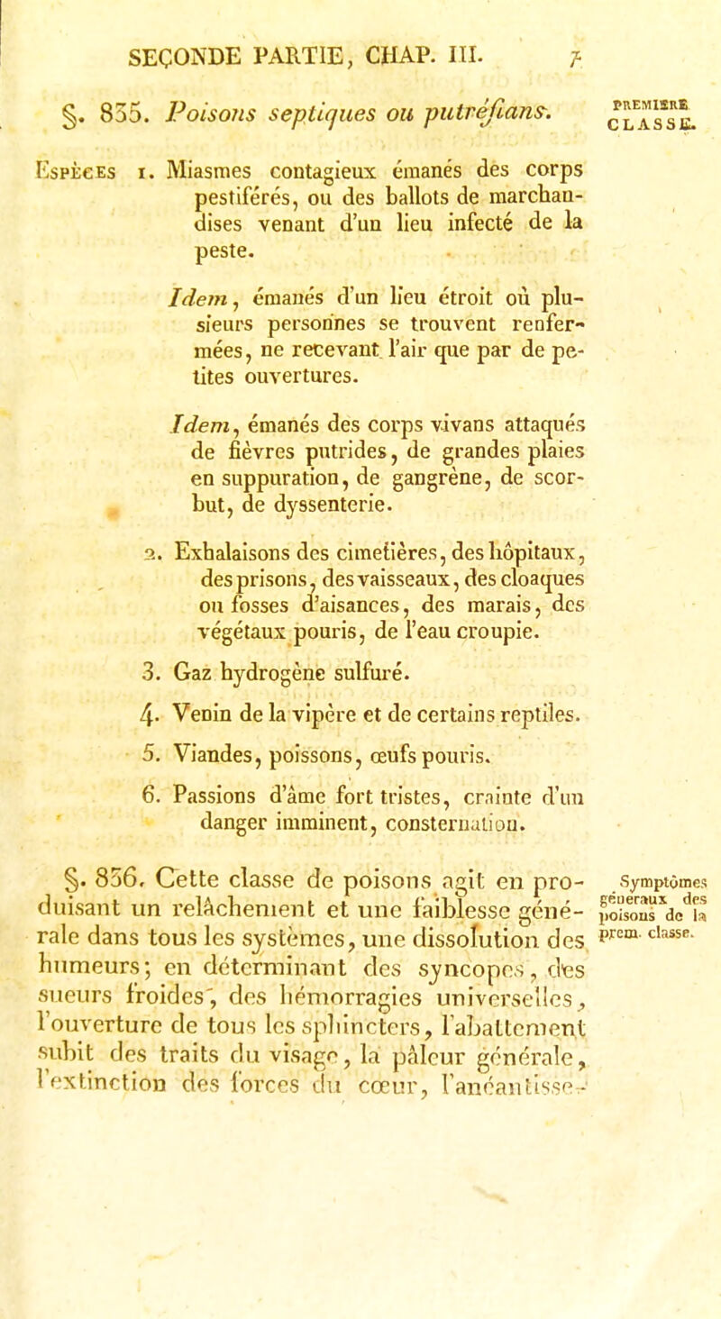 §. 855. Poisons septiques ou putréfiant. classb. Espèces t. Miasmes contagieux émanés des corps pestiférés, ou des ballots de marchan- dises venant d'un lieu infecté de la peste. Idem, émanés d'un lieu étroit où plu- sieurs personnes se trouvent renfer- mées , ne recevant l'air que par de pe- tites ouvertures. Idem, émanés des corps vivans attaqués de fièvres putrides, de grandes plaies en suppuration, de gangrène, de scor- but, de dyssenterie. 2. Exhalaisons des cimetières, des hôpitaux, des prisons, des vaisseaux, des cloaques ou fosses d'aisances, des marais, des végétaux pouris, de l'eau croupie. 3. Gaz hydrogène sulfuré. 4- Venin de la vipère et de certains reptiles. • 5. Viandes, poissons, œufs pouris. 6. Passions d'âme fort tristes, crainte d'un danger imminent, consternation. §. 856, Cette classe de poisons agit en pro- symptômes duisant un relâchement et une faiblesse gène- poisons^h raie dans tous les systèmes, une dissolution des prem'classe' humeurs; en déterminant des syncopes, des sueurs froides', des hémorragies universelles, l'ouverture de tous les sphincters, rabattement subit des traits du visage, la pâleur générale, l'extinction des forces du cœur, l'anéantisse -