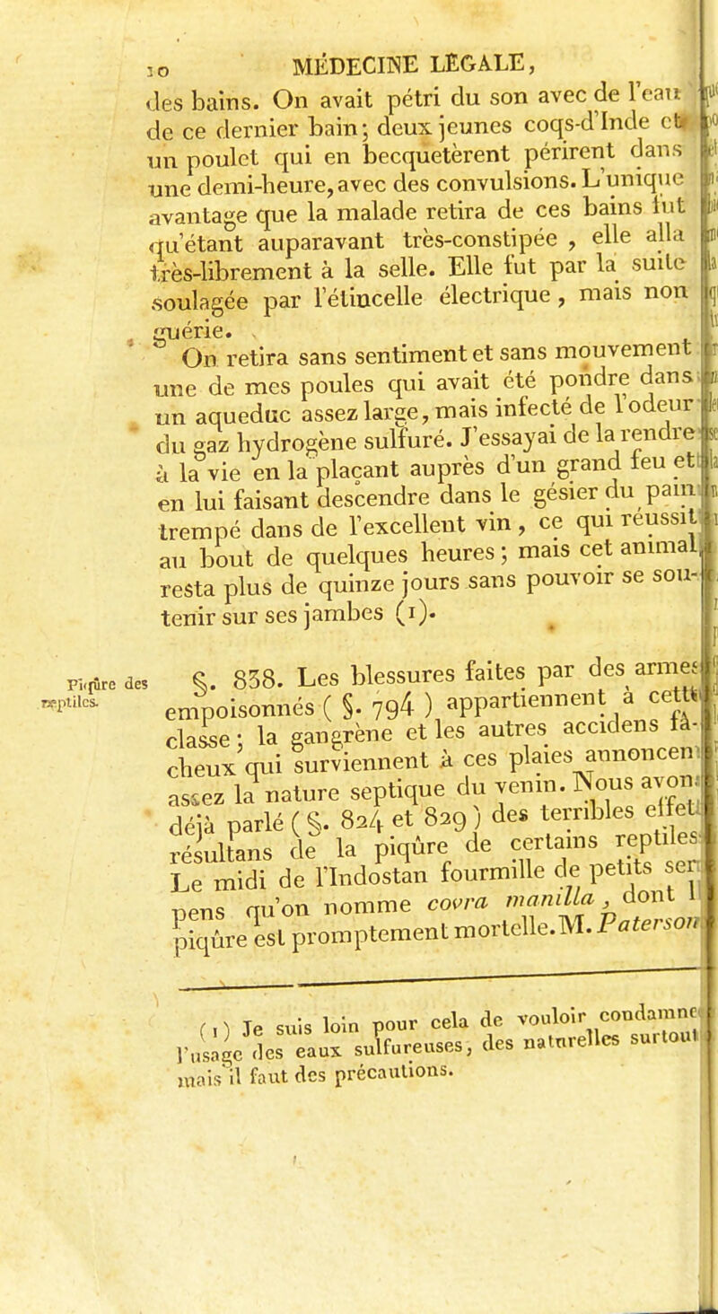 fil 2o MÉDECINE LEGALE, des bains. On avait pétri du son avec de l'eau J de ce dernier bain; deux jeunes coqs-d'Inde c*-' un poulet qui en becquetèrent périrent dans une demi-heure, avec des convulsions. L'unique avantage que la malade retira de ces bains lut qu'étant auparavant très-constipée , elle alla très-librement à la selle. Elle fut par la suite soulagée par l'étincelle électrique, mais non Xiérie. fe On retira sans sentiment et sans mouvement une de mes poules qui avait été pondre dans un aqueduc assez large, mais infecté de 1 odeur du gaz hydrogène sulfuré. J'essayai de la rendre à la vie en la plaçant auprès d'un grand leu eti en lui faisant descendre dans le gésier du pain; trempé dans de l'excellent vin , ce qui réussit au bout de quelques heures ; mais cet animal resta plus de quinze jours sans pouvoir se sou- tenir sur ses jambes (i). a*» des S- 858. Les blessures faites par des arme ^ empoisonnés ( §. 794- ) appartiennent a cett) classe • la gangrène et les autres accidens là-I cW qui surviennent à ces plaies annoncenl assez k nature septique du venin. No«« avon|, déjà parlé ( $. 824 et 829 ) de» terribles el euj SukFans de la piqûre de Le midi de l'Indostan fourmille de petits ser l uens qu'on nomme covra mamUa dont i| ^iqLqestpromptementmortelle.M.P^,-o,J ( ,We suis loin pour cela de vouloir condamne, ravage des S«î suLreuses, des naturelles surtoulj mais'il faut des précautions.