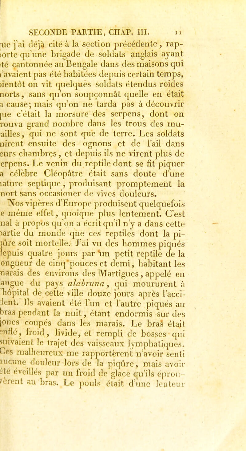 ue j'ai, déjà cité à la section précédente , rap- iorte qu'une brigade de soldats anglais ayant té cantonnée au Bengale dans des maisons qui t'avaient pas été habitées depuis certain temps, àentôt on vit quelques soldats étendus roides norts, sans qu'on soupçonnât quelle en était a cause; mais qu'on ne tarda pas à découvrir [ne c'était la morsui'e des serpens, dont on rouva grand nombre dans les trous des rnu- ailles, qui ne sont que de terre. Les soldats nirent ensuite des ognons et de l'ail dans eurs chambres, et depuis ils ne virent plus de erpens. Le venin du reptile dont se fit piquer a célèbre Cléopàtre était sans doute dune îalure seçtique, produisant promptement la nort sans occasioner de vives douleurs. Nos vipères d'Europe produisent quelquefois e même effet, quoique plus lentement. C'est nal à propos qu'on a écrit qu'il n'y a dans cette >artie du monde que ces reptiles dont la pi- pire soit mortelle. J'ai vu des hommes piqués Icpuis quatre jours par un petit reptile de la ongueur de cinq'pouces et demi, habitant les narais des environs des Martigues, appelé en angue du pays al a brun a, qui moururent à hôpital de cette ville douze jours après l'acci- icnt. Ils avaient été l'un et l'autre piqués au bras pendant la nuit, étant endormis sur des joncs coupés dans les marais. Le bras était ?nflé, froid, livide, et rempli de bosses qui suivaient le trajet des vaisseaux lymphatiques. Ces malheureux me rapportèrent n'avoir senti meune douleur lors de la piqûre, mais avou- ée éveillés par un froid de glace qu'ils éprou- vèrent au bras. Le pouls était d'une lenteur