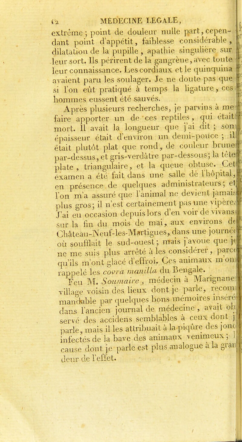 extrême; point de douleur nulle part,cepen- dant point d'appétit, faiblesse considérable, dilatation de la pupille , apathie singulière sur, leur sort. Ils périrent de la gangrène, avec toute leur connaissance. Les cordiaux, et le quinquina avaient paru les soulager. Je ne doute pas que si Ton eût pratiqué à temps la ligature, ces hommes eussent été sauvés. Après plusieurs recherches, je parvins à me faire apporter un de ces reptiles, qui était! mort. Il avait la longueur que j'ai dit ; son épaisseur était d'environ un demi-pouce ; il était plutôt plat que rond, de couleur brune par-dessus, et gris-verdâtre par-dessous; la tête plate, triangulaire, et la queue obtuse. Cet examen a été fait dans une salle dè l'hôpital, en présence de quelques administrateurs; e' l'on m'a assuré que l'animal ne devient jamai plus gros; il n'est certainement pas une vipère J'ai eu occasion depuis lors d'en voir de vivans sur la fin du mois de mai, aux environs dt Chàteau-Neuf-les-Martigues, dans une journé( où soufflait le sud-ouest ; mais j'avoue que y ne me suis plus arrêté à les considérer, para qu'ils m'ont glacé d'effroi. Ces animaux m on rappelé les covva manille- du Bengale. Feu M. Soumaire, médecin à Marignane| village voisin des lieux dont je parle, recomf mandable par quelques bons mémoires insère dans l'ancien journal de médecine , avait obj serve des accidens semblables à ceux dont j parle, mais il les attribuait à la piqûre des joncj infectés de la bave des animaux venimeux ; \\ cause dont je parle est plus analogue a la grai. deur de l'effet. /