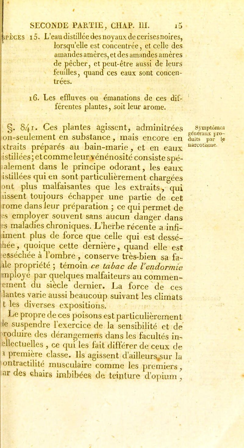narcotisme- jpicEs i5. L'eau distillée des noyaux de cerises noires, lorsqu'elle est concentrée, et celle des amandes amères, et des amandes amères de pêcher, et peut-être aussi de leurs feuilles, quand ces eaux sont concen- trées. férentes plantes, soit leur arôme. §. 841- Ces plantes agissent, adminitrées .symptômes on-seulement en substance, mais encore en ^uuYaiparpr°ê ktraits préparés au bain-marie , et en eaux is tillées ; et comme leur vénénosité consiste spé- alement dans le principe odorant, les eaux istillées qui en sont particulièrement chargées ont plus malfaisantes que les extraits, qui tissent toujours échapper une partie de cet rome dans leur préparation ; ce qui permet de •:s employer souvent sans aucun danger dans is maladies chroniques. L'herbe récente a infi- liment plus de force que celle qui est dessé- hée, quoique cette dernière, quand elle est esséchée à l'ombre , conserve très-bien sa fa- ite propriété ; témoin ce tabac de l'endormie rnployé par quelques malfaiteurs au commen- errient du siècle dernier. La force de ces lantes varie aussi beaucoup suivant les climats t les diverses expositions. Le propre de ces poisons est particulièrement le suspendre l'exercice de la sensibilité et de roduirc des dérangemens dans les facultés in- ellectuelles , ce qui les fait différer de ceux de 1 première classe. Ils agissent d'ailleurs%sur la ontractilité musculaire comme les premiers, ar des chairs imbibées de teinture d'opium ,